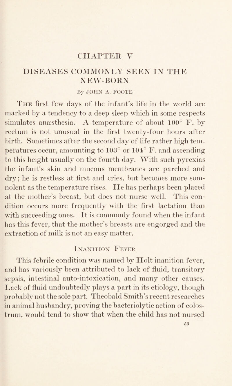 CHAPTER V DISEASES COMMONLY SEEN IN THE NEW-BORN By JOHN A. FOOTE The first few days of the infant’s life in the world are marked by a tendency to a deep sleep which in some respects simulates anaesthesia. A temperature of about 100° F. by rectum is not unusual in the first twenty-four hours after birth. Sometimes after the second day of life rather high tem¬ peratures occur, amounting to 103° or 104° F. and ascending to this height usually on the fourth day. With such pyrexias the infant’s skin and mucous membranes are parched and dry; he is restless at first and cries, but becomes more som¬ nolent as the temperature rises. He has perhaps been placed at the mother’s breast, but does not nurse well. This con¬ dition occurs more frequently with the first lactation than with succeeding ones. It is commonly found when the infant has this fever, that the mother’s breasts are engorged and the extraction of milk is not an easy matter. InxInition Fever This febrile condition was named by Holt inanition fever, and has variously been attributed to lack of fluid, transitory sepsis, intestinal auto-intoxication, and many other causes. Lack of fluid undoubtedly plays a part in its etiology, though probably not the sole part. Theobald Smith’s recent researches in animal husbandry, proving the bacteriolytic action of colos¬ trum, would tend to show that when the child has not nursed