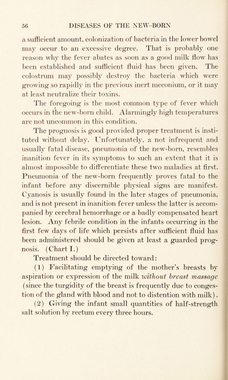 a sufficient amount, colonization of bacteria in the lower bowel may occur to an excessive degree. That is probably one reason why the fever abates as soon as a good milk flow has been established and sufficient fluid has been given. The colostrum may possibly destroy the bacteria which were growing so rapidly in the previous inert meconium, or it may at least neutralize their toxins. The foregoing is the most common type of fever which occurs in the new-born child. Alarmingly high temperatures are not uncommon in this condition. The prognosis is good provided proper treatment is insti¬ tuted without delay. Unfortunately, a not infrequent and usually fatal disease, pneumonia of the new-born, resembles inanition fever in its symptoms to such an extent that it is almost impossible to differentiate these two maladies at first. Pneumonia of the new-born frequently proves fatal to the infant before any discernible physical signs are manifest. Cyanosis is usually found in the later stages of pneumonia, and is not present in inanition fever unless the latter is accom¬ panied by cerebral hemorrhage or a badly compensated heart lesion. Any febrile condition in the infants occurring in the first few days of life which persists after sufficient fluid has been administered should be given at least a guarded prog¬ nosis. (Chart I.) Treatment should be directed toward: (1) Facilitating emptying of the mother’s breasts by aspiration or expression of the milk without breast massage (since the turgidity of the breast is frequently due to conges¬ tion of the gland with blood and not to distention with milk). (2) Giving the infant small quantities of half-strength salt solution by rectum every three hours.