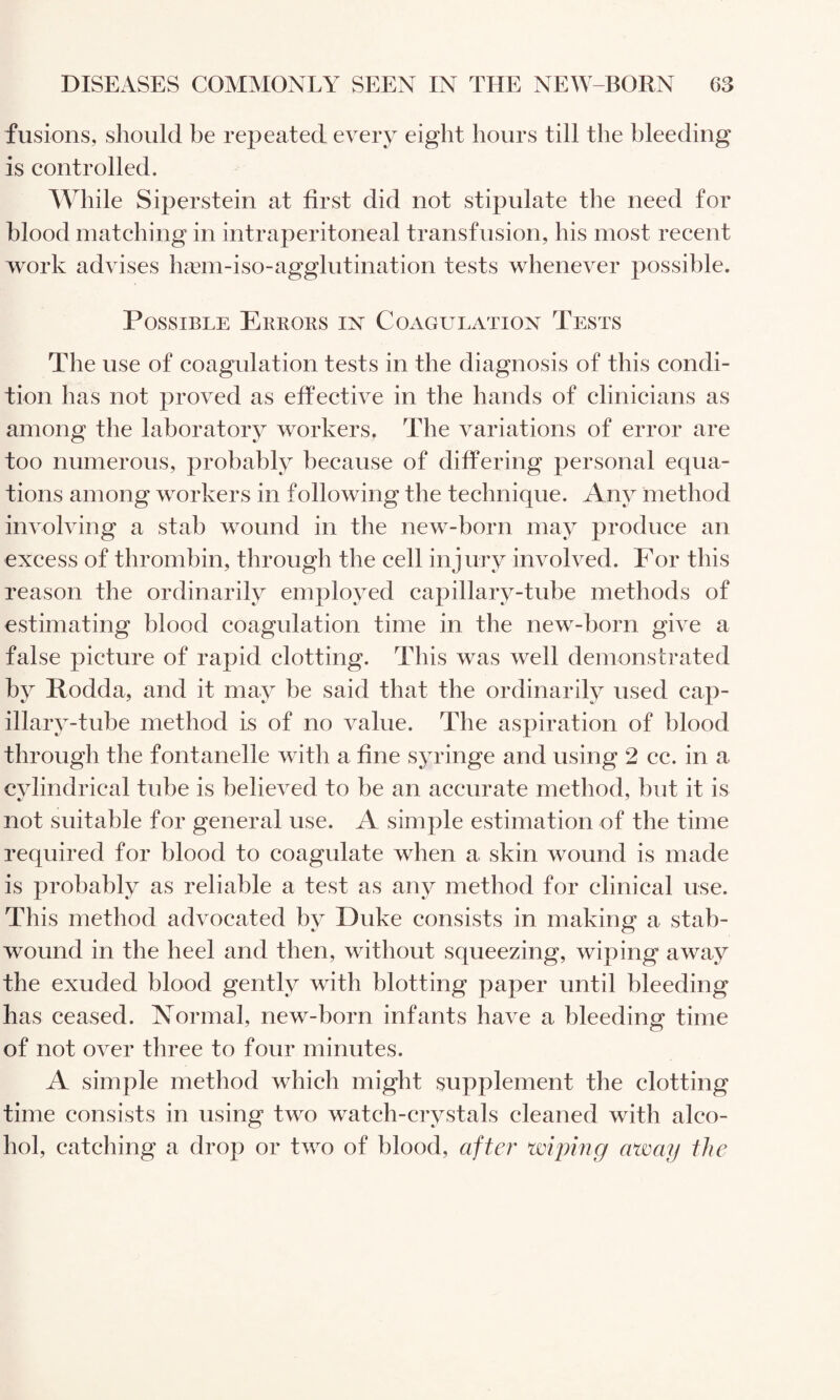 fusions, should be repeated every eight hours till the bleeding is controlled. While Siperstein at first did not stipulate the need for blood matching in intraperitoneal transfusion, his most recent work advises h^em-iso-agglutination tests whenever possible. Possible Erbors in Coagulation Tests The use of coagulation tests in the diagnosis of this condi¬ tion has not proved as effective in the hands of clinicians as among the laboratory workers. The variations of error are too numerous, probably because of differing personal equa¬ tions among workers in following the technique. Any method involving a stab wound in the new-born may produce an excess of thrombin, through the cell injury involved. For this reason the ordinarily employed capillary-tube methods of estimating blood coagulation time in the new-born give a false picture of rapid clotting. This was well demonstrated by Rodda, and it may be said that the ordinarily used cap¬ illary-tube method is of no value. The aspiration of blood through the fontanelle with a fine syringe and using 2 cc. in a cylindrical tube is believed to be an accurate method, but it is not suitable for general use. A simple estimation of the time required for blood to coagulate when a skin wound is made is probably as reliable a test as any method for clinical use. This method advocated by Duke consists in making a stab- wound in the heel and then, without squeezing, wiping away the exuded blood gently with blotting paper until bleeding has ceased, formal, new-born infants have a bleeding time of not over three to four minutes. A simple method which might supplement the clotting time consists in using two watch-crystals cleaned with alco¬ hol, catching a drop or two of blood, after wiping away the