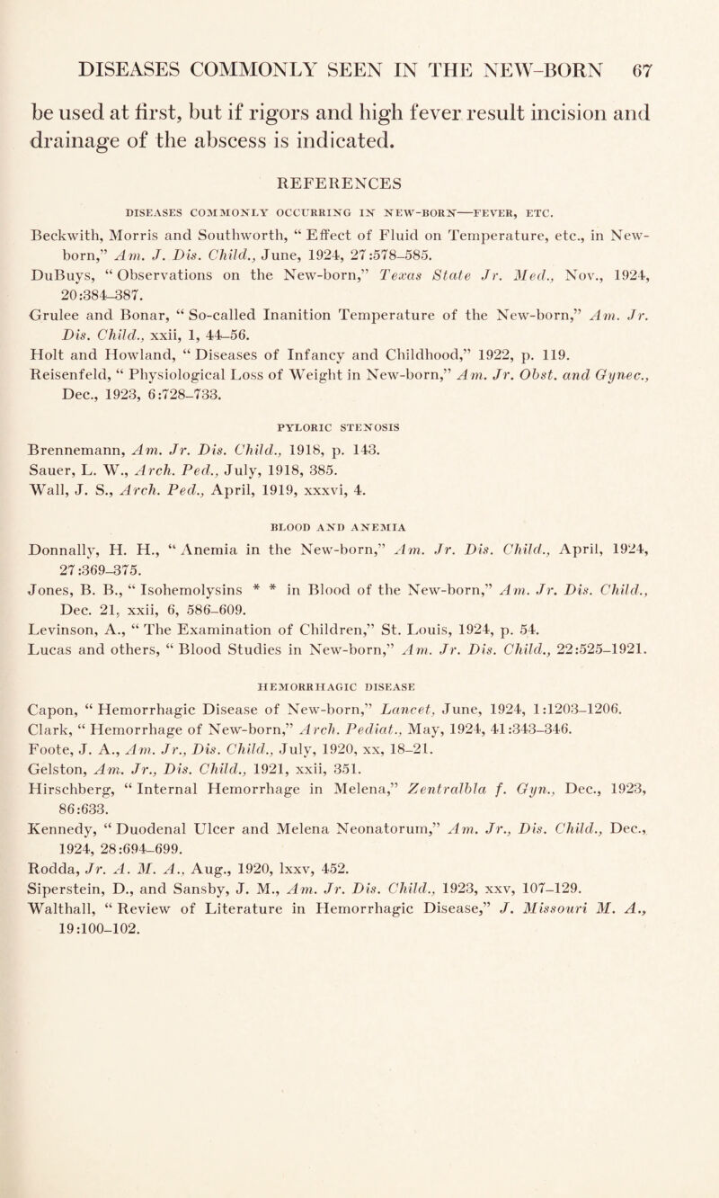 be used at first, but if rigors and high fever result incision and drainage of the abscess is indicated. REFERENCES DISEASES COMMOXLY OCCURRING IN NEW-BORN-FEVER, ETC. Beckwith, Morris and Southworth, “ Effect of Fluid on Temperature, etc., in New¬ born,” Am. J. Dis. Child., June, 1924, 27:578-585. DuBuys, “Observations on the New-born,” Texas State Jr. Med., Nov., 1924, 20:384-387. Grulee and Bonar, “ So-called Inanition Temperature of the New-born,” Am. Jr. Dis. Child., xxii, 1, 44^56. Holt and Howland, “Diseases of Infancy and Childhood,” 1922, p. 119. Reisenfeld, “ Physiological Loss of Weight in New-born,” Am. Jr. Obst. and Gynec., Dec., 1923, 6:728-733. PYLORIC STENOSIS Brennemann, Am. Jr. Dis. Child., 1918, p. 143. Sauer, L. W., Arch. Fed., July, 1918, 385. Wall, J. S., Arch. Fed., April, 1919, xxxvi, 4. BLOOD AX'D AFTEMIA Donnally, H. H., “Anemia in the New-born,” Am. Jr. Dis. Child., April, 1924, 27:369-375. Jones, B. B., “ Isohemolysins * * in Blood of the New-born,” Am. Jr. Dis. Child., Dec. 21, xxii, 6, 586-609. Levinson, A., “ The Examination of Children,” St. Louis, 1924, p. 54. Lucas and others, “ Blood Studies in New-born,” Am. Jr. Dis. Child., 22:525-1921. HEMORRHAGIC DISEASE Capon, “Hemorrhagic Disease of New-born,” Lancet, June, 1924, 1:1203-1206. Clark, “ Hemorrhage of New-born,” Arch. Fediat., May, 1924, 41:343-346. Foote, J. A., Am. Jr., Dis. Child., July, 1920, xx, 18-21. Gelston, Am. Jr., Dis. Child., 1921, xxii, 351. Hirschberg, “ Internal Hemorrhage in Melena,” Zentralhla f. Gyn., Dec., 1923, 86:633. Kennedy, “Duodenal Ulcer and Melena Neonatorum,” Am. Jr., Dis. Child., Dec., 1924, 28:694-699. Rodda, Jr. A. M. A., Aug., 1920, Ixxv, 452. Siperstein, D., and Sansby, J. M., Am. Jr. Dis. Child., 1923, xxv, 107-129. Walthall, “ Review of Literature in Hemorrhagic Disease,” J. Missouri M. A., 19:100-102.