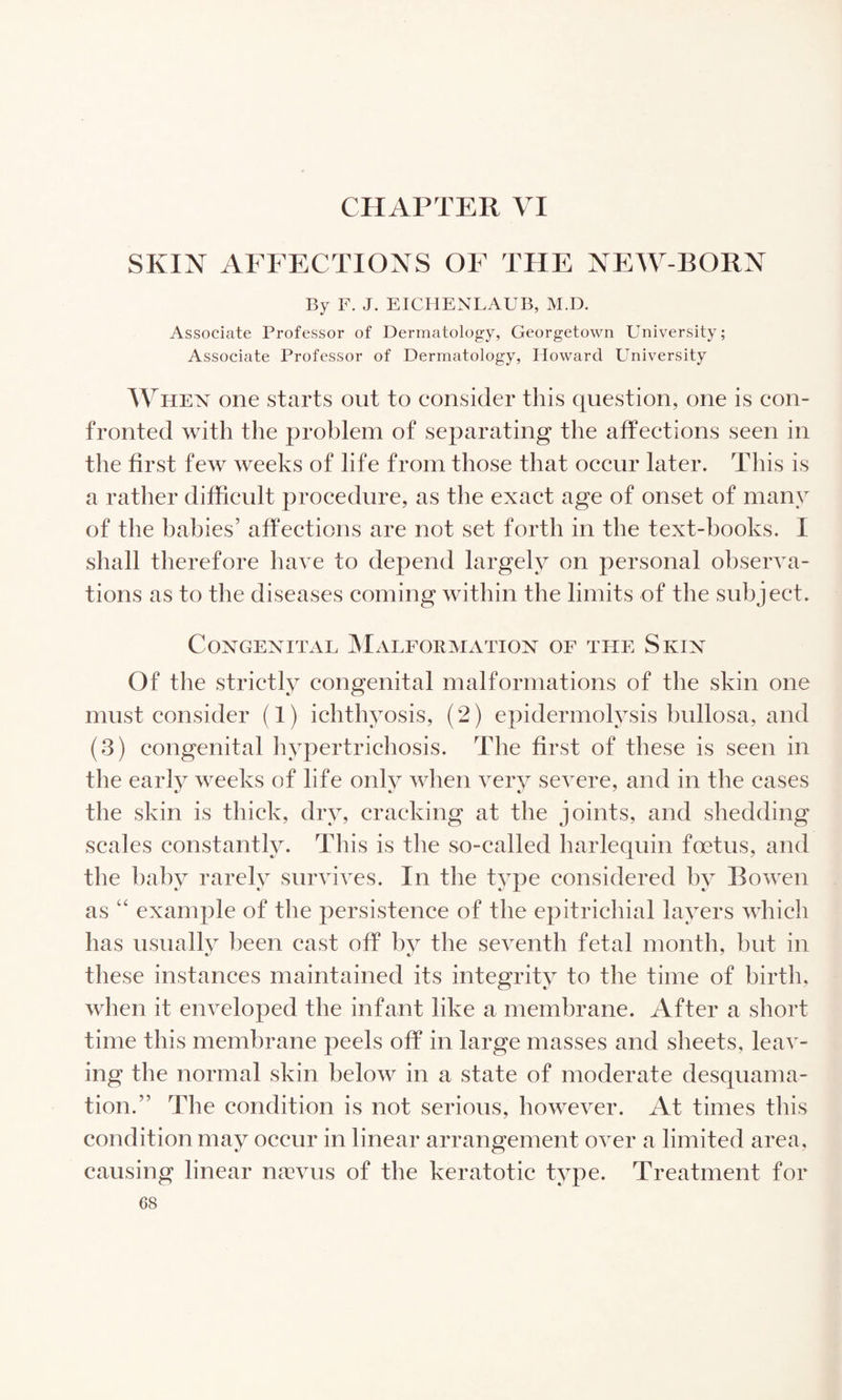 CHAPTER VI SKIN AFFECTIONS OF THE NPAV-BORN By F. J. EICHENLAUB, M.D. Associate Professor of Dermatology, Georgetown University; Associate Professor of Dermatology, Howard University When one starts out to consider tliis question, one is con¬ fronted with the problem of separating the affections seen in the first few weeks of life from those that occur later. This is a rather difficult procedure, as the exact age of onset of many of the babies’ affections are not set forth in the text-books. I shall therefore have to depend largely on personal observa¬ tions as to the diseases coming within the limits of the subject. Congenital JMalfoemation of the Skin Of the strictly congenital malformations of the skin one must consider (1) ichthyosis, (2) epidermolysis bullosa, and (3) congenital hypertrichosis. The first of these is seen in the early weeks of life only when very severe, and in the cases the skin is thick, dry, cracking at the joints, and shedding scales constantly. This is the so-called harlequin foetus, and the baby rarely survives. In tlie type considered by Bowen as “ example of the persistence of the epitrichial layers which has usually been cast off by the seyenth fetal month, but in these instances maintained its integrity to the time of birth, when it enyeloped the infant like a membrane. After a short time this membrane peels off in large masses and sheets, leav¬ ing the normal skin below in a state of moderate desquama¬ tion.” The condition is not serious, however. At times this condition may occur in linear arrangement over a limited area, causing linear nasvus of the keratotic type. Treatment for