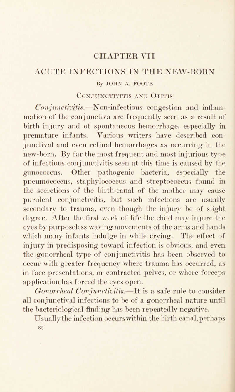 CHAPTER VII ACUTE INFECTIONS IN THE NEW-BORN By JOHN A. FOOTE Conjunctivitis and Otitis ConjiinctivUis.—Non-infections congestion and inflam¬ mation of the conjunctiva are frequently seen as a result of birth injury and of spontaneous hemorrliage, especially in premature infants. Various writers have described con¬ junctival and even retinal hemorrhages as occurring in the new-horn. By far the most frequent and most injurious type of infectious conjunctivitis seen at this time is caused by the gonococcus. Other pathogenic bacteria, especially the pneumococcus, staphylococcus and streptococcus found in the secretions of the birth-canal of the mother mav cause purulent conjunctivitis, but such infections are usually secondary to trauma, even though the injury be of slight degree. After the first week of life the child may injure the eyes by purposeless waving movements of the arms and hands which many infants indulge in while crying. The effect of injury in predisposing toward infection is obvious, and even the gonorrheal type of conjunctivitis has been observed to occur with greater frequency where trauma has occurred, as in face presentations, or contracted pelves, or where forceps application has forced the eyes open. Gonorrheal Conpincfwifis.—It is a safe rule to consider all conjunctival infections to be of a gonorrheal nature until the bacteriological finding has been repeatedly negative. Usually the infection occurs within the birth canal, perhaps