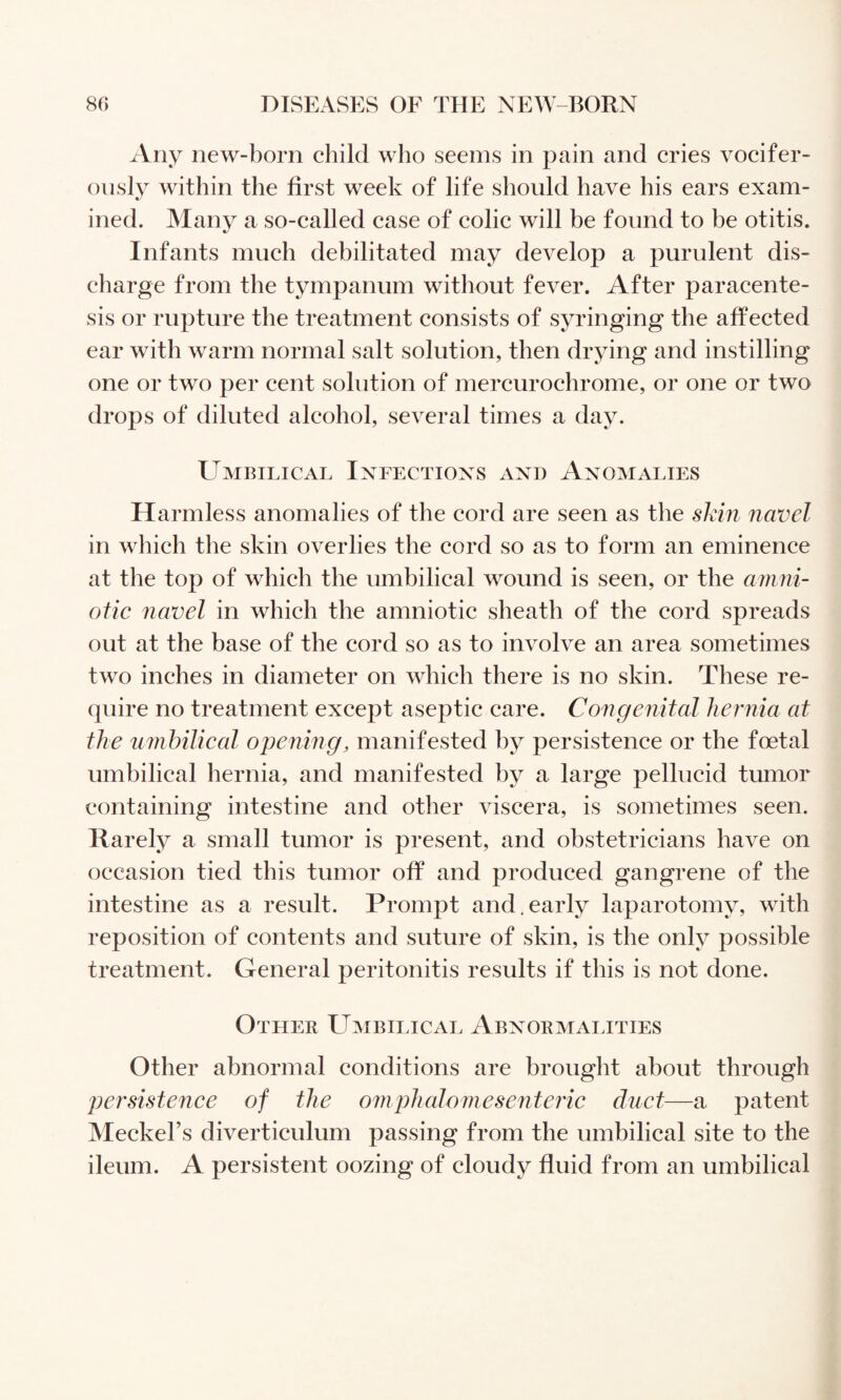 Any new-born child who seems in pain and cries vocifer¬ ously within the first week of life should have his ears exam¬ ined. Many a so-called case of colic will be found to be otitis. Infants much debilitated may develop a purulent dis¬ charge from the tympanum without fever. After paracente¬ sis or rupture the treatment consists of syringing the affected ear with warm normal salt solution, then drying and instilling one or two per cent solution of mercurochrome, or one or two drops of diluted alcohol, several times a day. Umbilical Infections and Anomalies Harmless anomalies of the cord are seen as the shin navel in which the skin overlies the cord so as to form an eminence at the top of which the umbilical wound is seen, or the amni- otic navel in which the amniotic sheath of the cord spreads out at the base of the cord so as to involve an area sometimes two inches in diameter on which there is no skin. These re¬ quire no treatment except aseptic care. Congenital hernia at the urnhilical ope7iing, manifested by persistence or the foetal umbilical hernia, and manifested by a large pellucid tumor containing intestine and other viscera, is sometimes seen. Rarely a small tumor is present, and obstetricians have on occasion tied this tumor off and produced gangrene of the intestine as a result. Prompt and.early laparotomy, with reposition of contents and suture of skin, is the only possible treatment. General peritonitis results if this is not done. Other Umbilical Abnormalities Other abnormal conditions are brought about through persistence of the oniphaloniese7iteric duct—a patent Meckel’s diverticulum passing from the umbilical site to the ileum. A persistent oozing of cloudy fluid from an umbilical