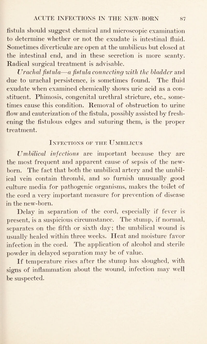 fistula should suggest chemical and microscopic examination to determine whether or not the exudate is intestinal fluid. Sometimes diverticute are open at the umbilicus but closed at the intestinal end, and in these secretion is more scanty. Radical surgical treatment is advisable. Uj'achal fistula—a fistula connecting with the bladder and due to urachal persistence, is sometimes found. The fluid exudate when examined chemically shows uric acid as a con¬ stituent. Phimosis, congenital urethral stricture, etc., some¬ times cause this condition. Removal of obstruction to urine flow and cauterization of the fistula, possibly assisted by fresh¬ ening the fistulous edges and suturing them, is the proper treatment. IxFECTIOXS OF THE UmBILICUS Umbilical infectioiis are important because they are the most frequent and apparent cause of sepsis of the new¬ born. The fact that both the umbilical artery and the umbil¬ ical vein contain thrombi, and so furnish unusually good culture media for pathogenic organisms, makes the toilet of the cord a very important measure for prevention of disease in the new-born. Delay in separation of the cord, especially if fever is present, is a suspicious circumstance. The stump, if normal,, separates on the fifth or sixth day; the umbilical wound is; usually healed within three weeks. Heat and moisture favor infection in the cord. The application of alcohol and sterile powder in delayed separation may be of value. If temperature rises after the stump has sloughed, with signs of inflammation about the wound, infection may well be suspected.