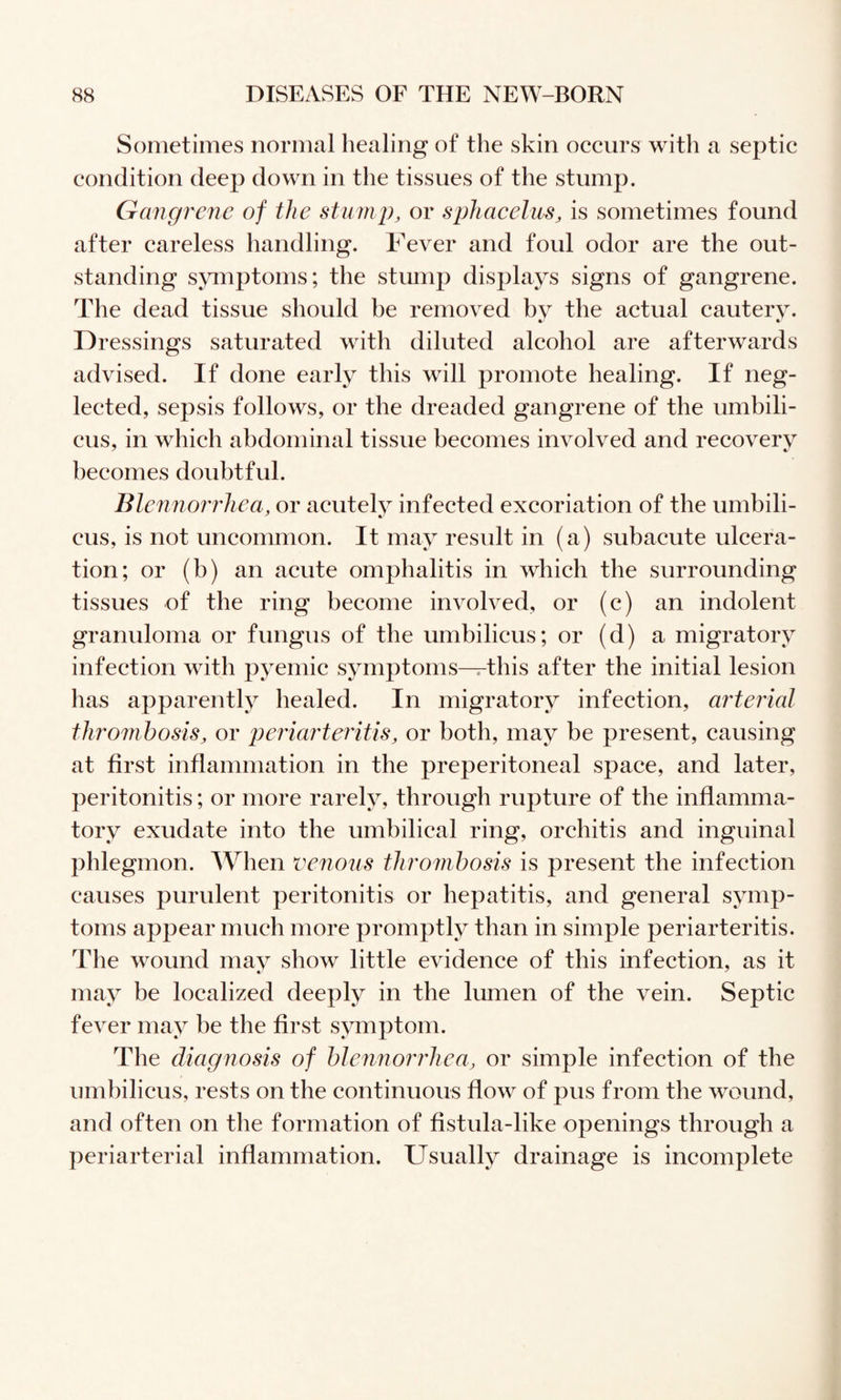 Sometimes normal healing of the skin occurs with a septic condition deep down in the tissues of the stump. Gangrene of the stump, or sphacelus, is sometimes found after careless handling. Fever and foul odor are the out¬ standing symptoms; the stump displays signs of gangrene. The dead tissue should be removed bv the actual cauterv. Dressings saturated with diluted alcohol are afterwards advised. If done early this will promote healing. If neg¬ lected, sepsis follows, or the dreaded gangrene of the umbili¬ cus, in which abdominal tissue becomes involved and recovery becomes doubtful. Blennorrhea, or aeutelv infected excoriation of the umbili- cus, is not uncommon. It may result in (a) subacute ulcera¬ tion; or (b) an acute omphalitis in which the surrounding tissues of the ring become involved, or (c) an indolent granuloma or fungus of the umbilicus; or (d) a migratory infection with pyemic symptoms-^this after the initial lesion has apparently healed. In migratory infection, arterial thrombosis, or p>eria7'teritis, or both, may be present, causing at first inflammation in the preperitoneal space, and later, peritonitis; or more rarely, through rupture of the inflamma¬ tory exudate into the umbilical ring, orchitis and inguinal phlegmon. When venous thrombosis is present the infection causes purulent peritonitis or hepatitis, and general symp¬ toms appear much more promptly than in simple periarteritis. The wound mav show little evidence of this infection, as it may be localized deeply in the Imnen of the vein. Septic fever may he the first symptom. The diagnosis of bleiinoiThea, or simple infection of the umbilicus, rests on the continuous flow of pus from the wound, and often on the formation of fistula-like openings through a periarterial inflammation. Usually drainage is incomplete