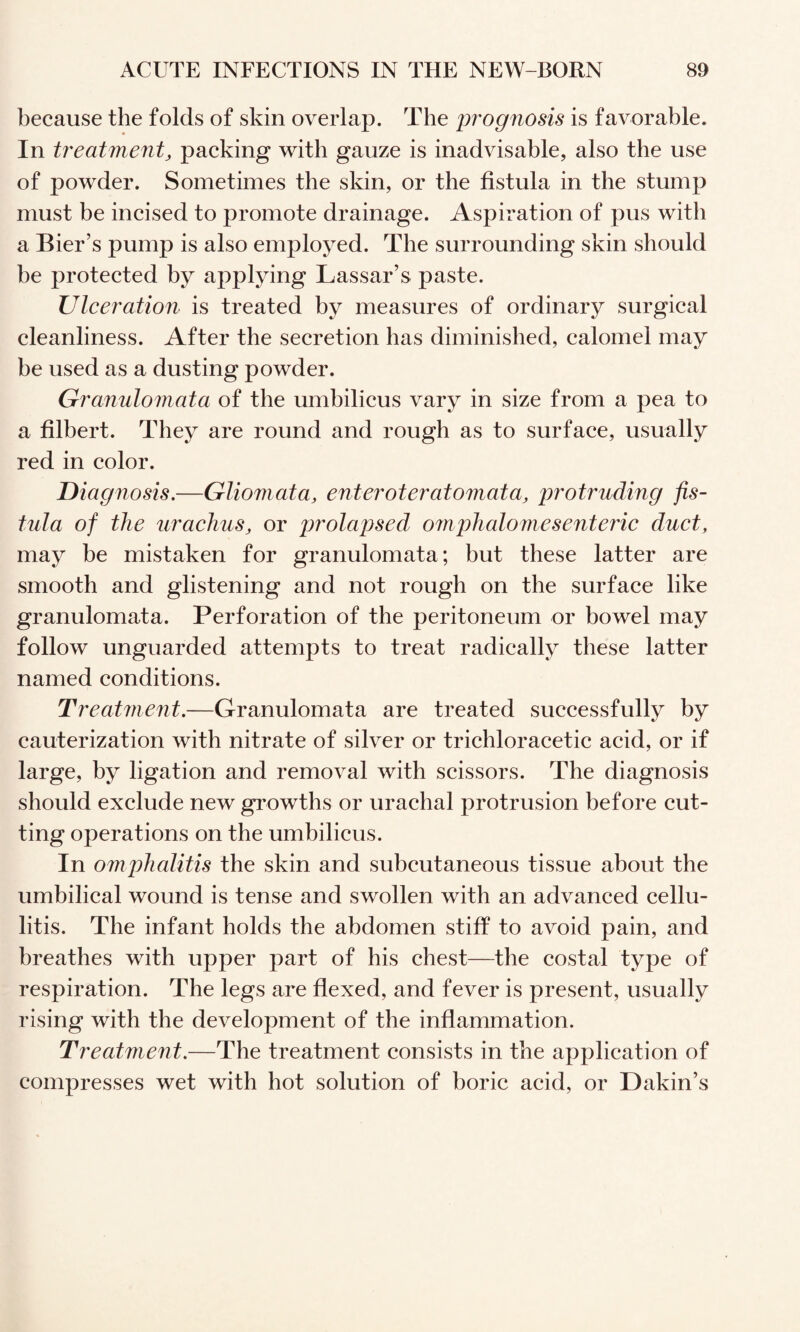 because the folds of skin overlap. The prognosis is favorable. In treatment, packing with gauze is inadvisable, also the use of powder. Sometimes the skin, or the fistula in the stump must be incised to promote drainage. Aspiration of pus with a Bier’s pump is also employed. The surrounding skin should be protected by applying Lassar’s paste. Ulceration is treated by measures of ordinary surgical cleanliness. After the secretion has diminished, calomel may be used as a dusting powder. Granulomata of the umbilicus vary in size from a pea to a filbert. They are round and rough as to surface, usually red in color. Diagnosis,—Gliomata, enteroteratomata, protruding fis¬ tula of the urachus, or jjrolapsed o7nphalomesenteric duct, may be mistaken for granulomata; but these latter are smooth and glistening and not rough on the surface like granulomata. Perforation of the peritoneum or bowel may follow unguarded attempts to treat radically these latter named conditions. Treatment.—Granulomata are treated successfully by cauterization with nitrate of silver or trichloracetic acid, or if large, by ligation and removal with scissors. The diagnosis should exclude new growths or urachal protrusion before cut¬ ting operations on the umbilicus. In omphalitis the skin and subcutaneous tissue about the umbilical wound is tense and swollen with an advanced cellu¬ litis. The infant holds the abdomen stiff to avoid pain, and breathes with upper part of his chest—the costal type of respiration. The legs are flexed, and fever is present, usually rising with the development of the inflammation. Treatment,—The treatment consists in the application of compresses wet with hot solution of boric acid, or Dakin’s