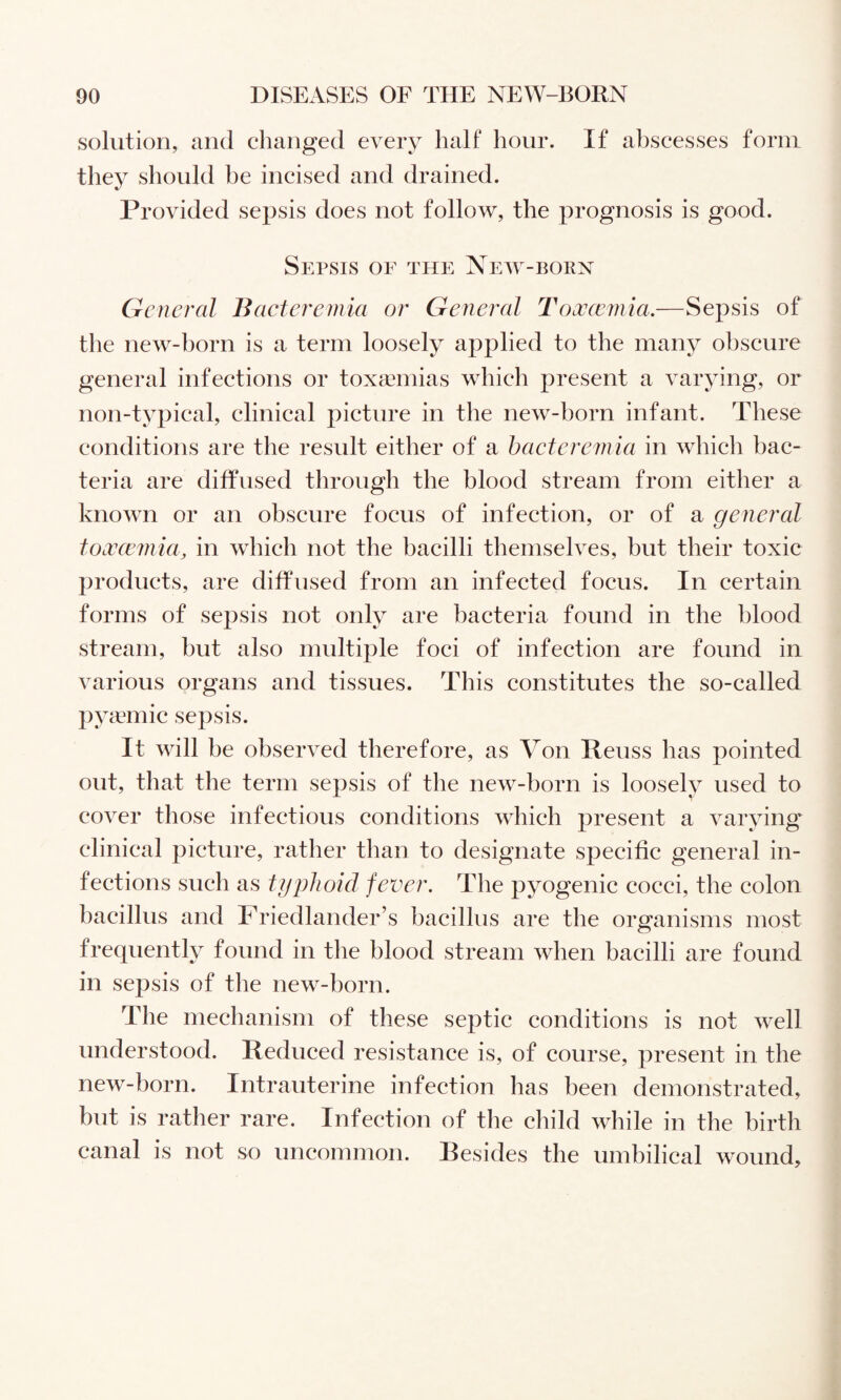 solution, and changed every half hour. If abscesses form they should be incised and drained. Provided sepsis does not follow, the prognosis is good. Sepsis of the New-born General Bacteremia or General T'occccmia,—Sepsis of the new-born is a term loosely applied to the many obscure general infections or toxaemias which present a varying, or non-typical, clinical picture in the new-born infant. These conditions are the result either of a haeteremia in which bac¬ teria are diffused through the blood stream from either a known or an obscure focus of infection, or of a general tocvcemia, in which not the bacilli themselves, but their toxic jiroducts, are diffused from an infected focus. In certain forms of sepsis not only are bacteria found in the blood stream, but also multijile foci of infection are found in various organs and tissues. This constitutes the so-called pyaanic sepsis. It will be observed therefore, as Von Reuss has pointed out, that the term sepsis of the new-born is loosely used to cover those infectious conditions which present a varying clinical picture, rather than to designate specific general in¬ fections such as typhoid fever. The pyogenic cocci, the colon bacillus and Friedlander’s bacillus are the organisms most frequently found in the blood stream when bacilli are found in sepsis of the new-born. The meclianism of these septic conditions is not well understood. Reduced resistance is, of course, present in the new-born. Intrauterine infection has been demonstrated, but is rather rare. Infection of the child while in the birth canal is not so uncommon. Resides the umbilical wound.