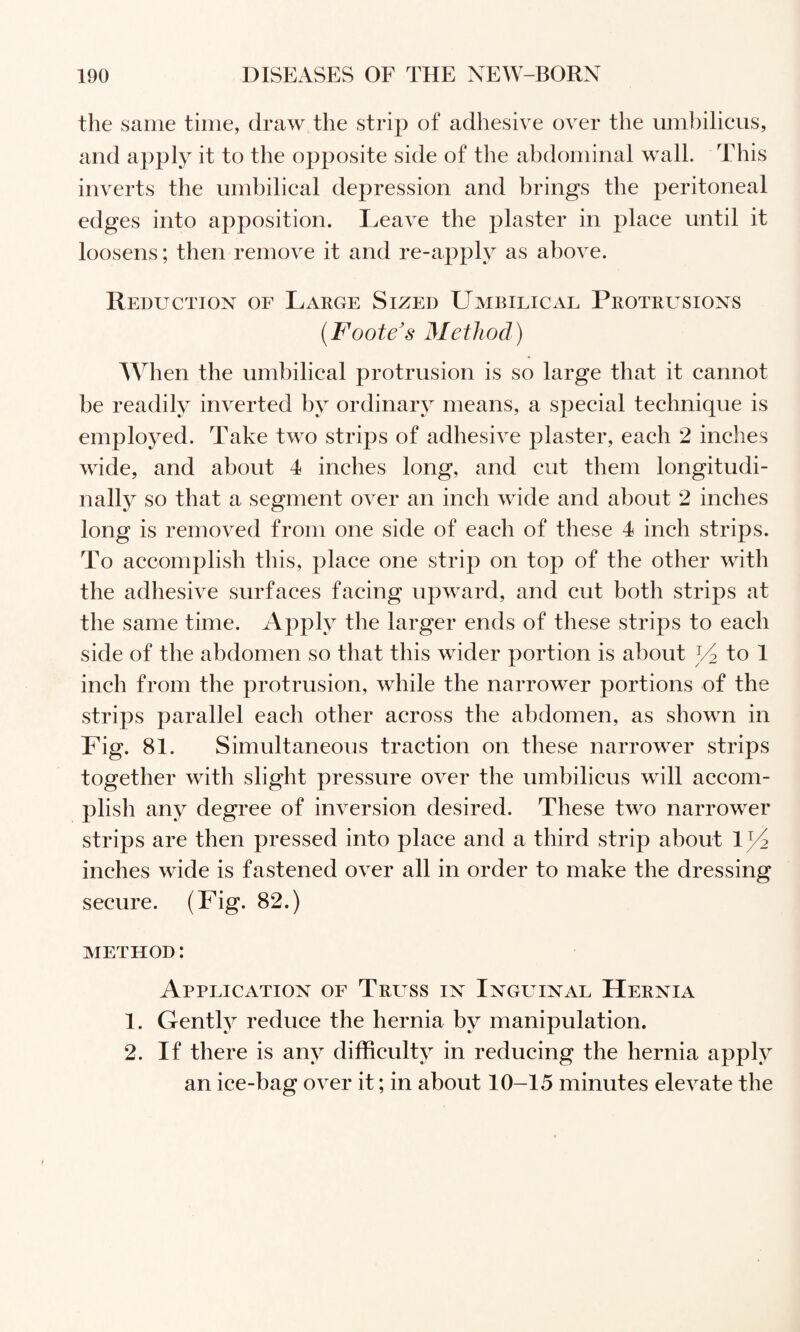 the same time, draw the strip of adhesive over the umbilicus, and apply it to the opposite side of the abdominal wall. This inverts the umbilical depression and brings the peritoneal edges into apposition. Leave the plaster in place until it loosens; then remove it and re-apply as above. Reduction of Lakge Sized Umbilical Protrusions {Foote's Method) When the umbilical protrusion is so large that it cannot be readily inverted by ordinary means, a special technique is employed. Take two strips of adhesive plaster, each 2 inches wide, and about 4 inches long, and cut them longitudi¬ nally so that a segment over an inch wide and about 2 inches long is removed from one side of each of these 4 inch strips. To accomplish this, place one strip on top of the other with the adhesive surfaces facing upward, and cut both strips at the same time. Apply the larger ends of these strips to each side of the abdomen so that this wider portion is about 34 to 1 inch from the protrusion, while the narrower portions of the strips parallel each other across the abdomen, as shown in Fig. 81. Simultaneous traction on these narrower strips together with slight pressure over the umbilicus will accom¬ plish any degree of inversion desired. These two narrower strips are then pressed into place and a third strip about 1)4 inches wide is fastened over all in order to make the dressing secure. (Fig. 82.) METHOD: Application of Trltss in Inguinal Hernia 1. Gently reduce the hernia by manipulation. 2. If there is any difficulty in reducing the hernia apply an ice-bag over it; in about 10-15 minutes elevate the