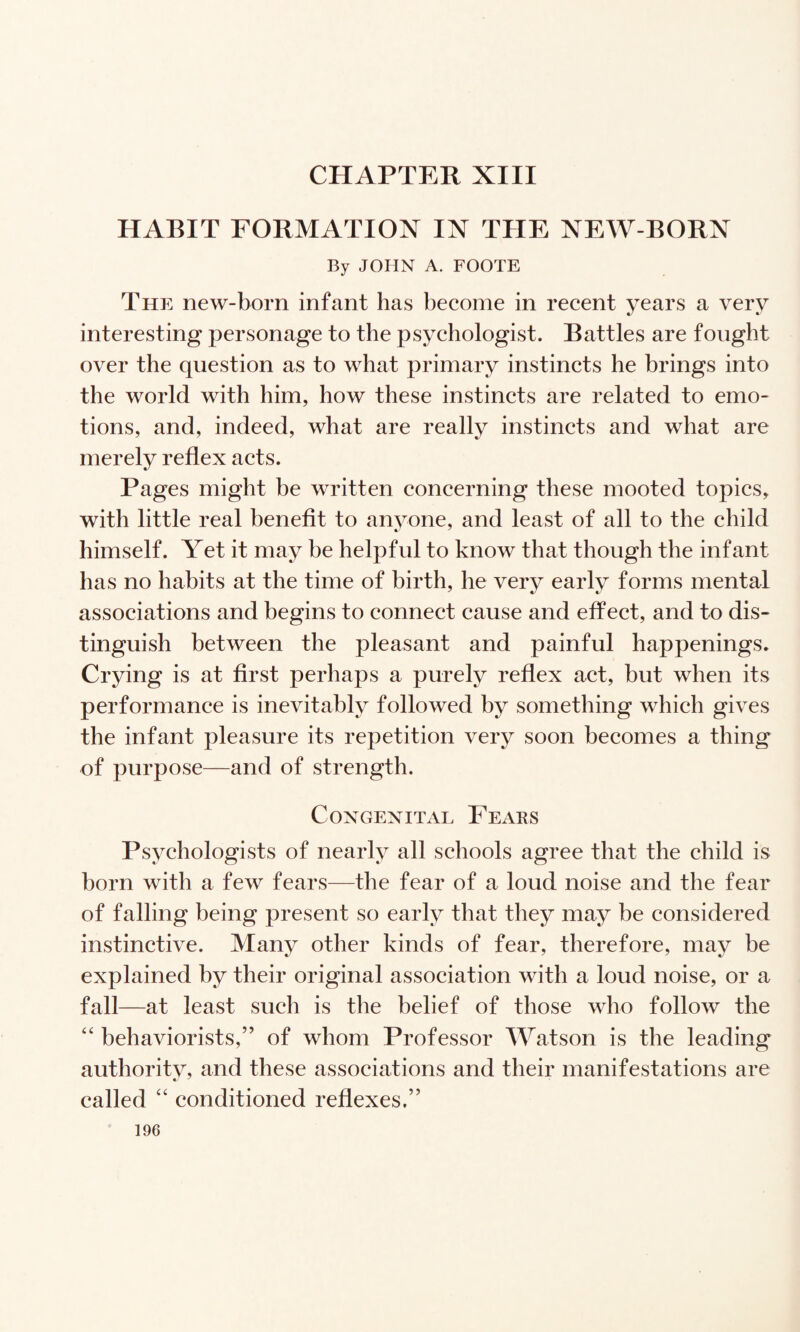 CHAPTER XIII HABIT FORMATION IN THE NEW-BORN By JOHN A. FOOTE The new-born infant has become in recent years a very interesting personage to the psychologist. Battles are fought over the question as to what primary instincts he brings into the world with him, how these instincts are related to emo¬ tions, and, indeed, what are really instincts and what are merely reflex acts. Pages might be written concerning these mooted topics, with little real benefit to anvone, and least of all to the child himself. Yet it may be helpful to know that though the infant has no habits at the time of birth, he very early forms mental associations and begins to connect cause and effect, and to dis¬ tinguish between the pleasant and painful happenings. Crying is at first perhaps a purely reflex act, but when its performance is inevitably followed by something which gives the infant pleasure its repetition very soon becomes a thing of purpose—and of strength. Congenital Fears Psychologists of nearly all schools agree that the child is born with a few fears—the fear of a loud noise and the fear of falling being present so early that they may be considered instinctive. Many other kinds of fear, therefore, may be explained by their original association with a loud noise, or a fall—at least such is the belief of those who follow the ‘‘ behaviorists,” of whom Professor Watson is the leading authoritv, and these associations and their manifestations are called “ conditioned reflexes.”