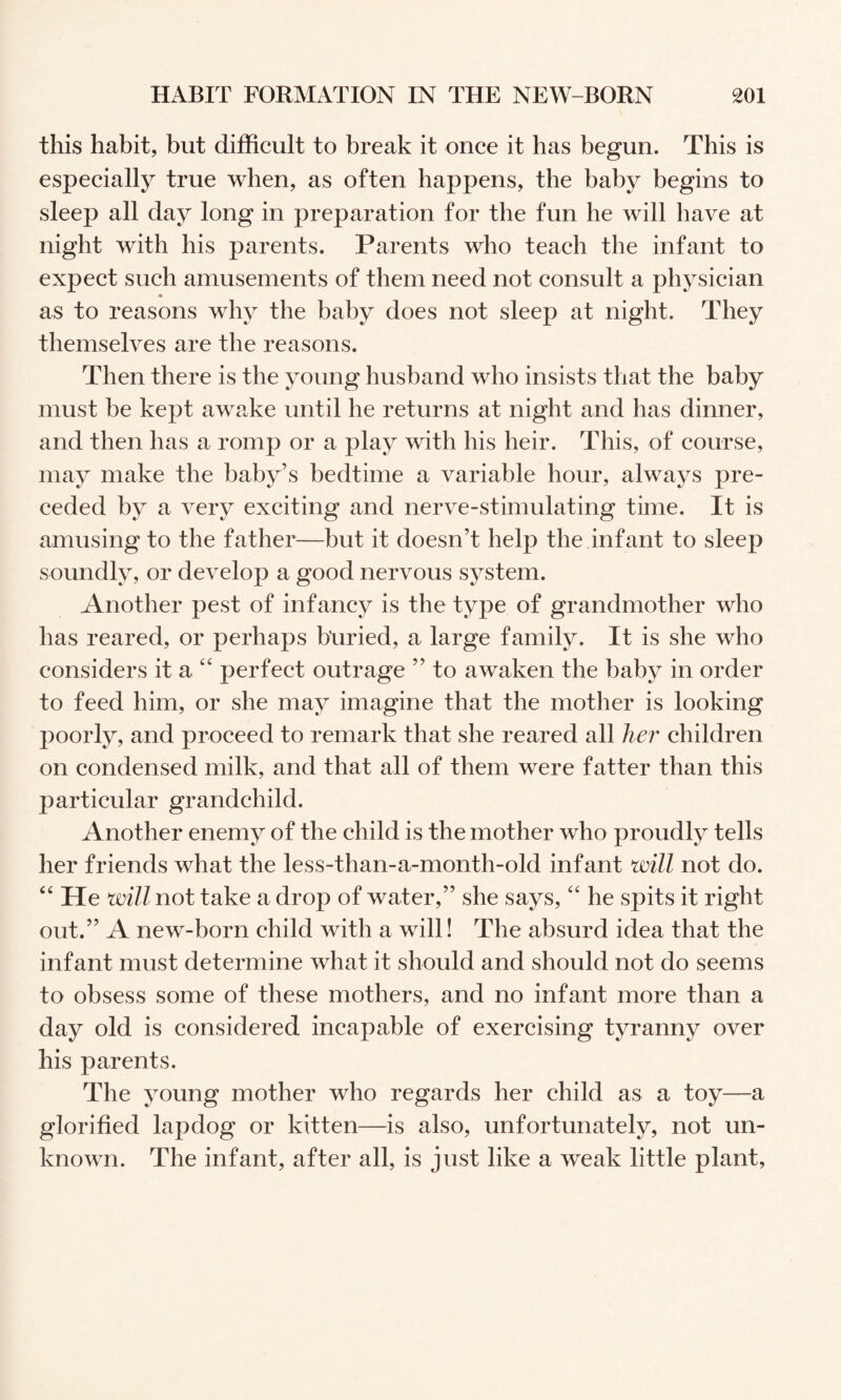 this habit, but difficult to break it once it has begun. This is especially true when, as often happens, the baby begins to sleep all day long in preparation for the fun he will have at night with his parents. Parents who teach the infant to expect such amusements of them need not consult a physician as to reasons why the baby does not sleep at night. They themselves are the reasons. Then there is the young husband who insists that the baby must be kept awake until he returns at night and has dinner, and then has a romp or a play with his heir. This, of course, may make the baby’s bedtime a variable hour, always pre¬ ceded by a very exciting and nerve-stimulating time. It is amusing to the father—but it doesn’t help the infant to sleep soundly, or develop a good nervous system. Another pest of infancy is the type of grandmother who has reared, or perhaps btiried, a large family. It is she who considers it a perfect outrage ” to awaken the baby in order to feed him, or she may imagine that the mother is looking poorly, and proceed to remark that she reared all her children on condensed milk, and that all of them were fatter than this particular grandchild. Another enemy of the child is the mother who proudly tells her friends what the less-than-a-month-old infant will not do. He will not take a drop of water,” she says, “ he spits it right out.” A new-born child with a will! The absurd idea that the infant must determine what it should and should not do seems to obsess some of these mothers, and no infant more than a day old is considered incapable of exercising tyranny over his parents. The young mother who regards her child as a toy—a glorified lapdog or kitten—is also, unfortunately, not un¬ known. The infant, after all, is just like a weak little plant,