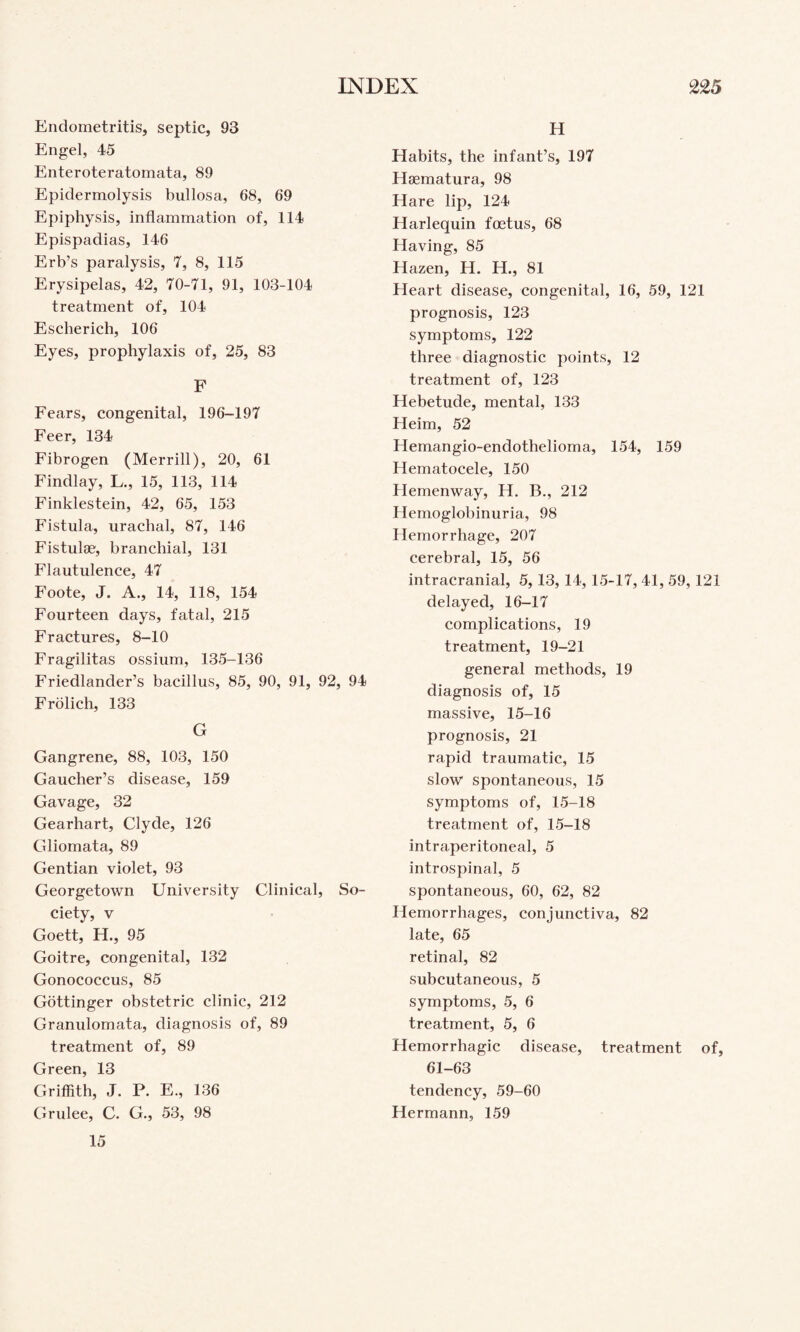 Endometritis, septic, 93 Engel, 45 Enteroteratomata, 89 Epidermolysis bullosa, 68, 69 Epiphysis, inflammation of, 114 Epispadias, 146 Erb’s paralysis, 7, 8, 115 Erysipelas, 42, 70-71, 91, 103-104 treatment of, 104 Escherich, 106 Eyes, prophylaxis of, 25, 83 F Fears, congenital, 196-197 Feer, 134 Fibrogen (Merrill), 20, 61 Findlay, L., 15, 113, 114 Finklestein, 42, 65, 153 Fistula, urachal, 87, 146 Fistulse, branchial, 131 Flautulence, 47 Foote, J. A., 14, 118, 154 Fourteen days, fatal, 215 Fractures, 8-10 Fragilitas ossium, 135-136 Friedlander’s bacillus, 85, 90, 91, 92, 94 Frolich, 133 G Gangrene, 88, 103, 150 Gaucher’s disease, 159 Gavage, 32 Gearhart, Clyde, 126 Gliomata, 89 Gentian violet, 93 Georgetown University Clinical, So¬ ciety, V Goett, H., 95 Goitre, congenital, 132 Gonococcus, 85 Gottinger obstetric clinic, 212 Granulomata, diagnosis of, 89 treatment of, 89 Green, 13 Griffith, J. P. E., 136 Grulee, C. G., 53, 98 15 H Habits, the infant’s, 197 Hsematura, 98 Hare lip, 124 Harlequin fcetus, 68 Having, 85 Hazen, H. H., 81 Heart disease, congenital, 16, 59, 121 prognosis, 123 symptoms, 122 three diagnostic points, 12 treatment of, 123 Hebetude, mental, 133 Heim, 52 Hemangio-endothelioma, 154, 159 Hematocele, 150 Hemenway, H. B., 212 Hemoglobinuria, 98 Hemorrhage, 207 cerebral, 15, 56 intracranial, 5,13, 14, 15-17, 41, 59,121 delayed, 16-17 complications, 19 treatment, 19-21 general methods, 19 diagnosis of, 15 massive, 15-16 prognosis, 21 rapid traumatic, 15 slow spontaneous, 15 symptoms of, 15-18 treatment of, 15-18 intraperitoneal, 5 introspinal, 5 spontaneous, 60, 62, 82 Hemorrhages, conjunctiva, 82 late, 65 retinal, 82 subcutaneous, 5 symptoms, 5, 6 treatment, 5, 6 Hemorrhagic disease, treatment of, 61-63 tendency, 59-60 Hermann, 159