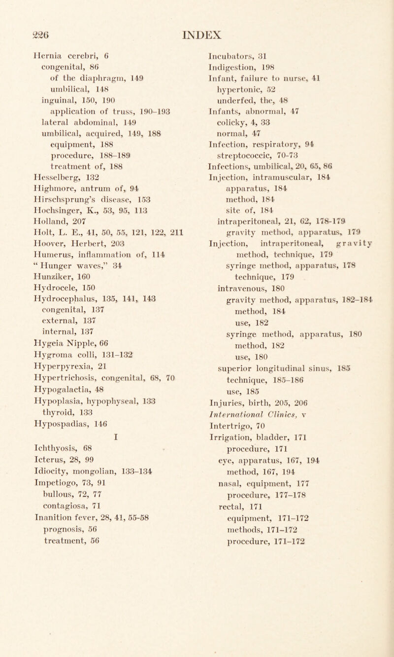 Hernia cerebri, 6 congenital, 86 of the dia})hragm, 149 umbilical, 148 inguinal, 150, 190 application of truss, 190-193 lateral abdominal, 149 umbilical, acquired, 149, 188 equipment, 188 procedure, 188-189 treatment of, 188 Ilesselberg, 132 Highmore, antrum of, 94 Plirschsprung’s disease, 153 Plochsinger, K., 53, 95, 113 Holland, 207 liolt, L. E., 41, 50, 55, 121, 122, 211 Hoover, Herbert, 203 Plurnerus, inflammation of, 114 “ Hunger waves,” 34 Hunziker, 160 Hydrocele, 150 Hydrocephalus, 135, 141, 143 congenital, 137 external, 137 internal, 137 Hygeia Nipple, 66 Hygroma colli, 131-132 Hyperpyrexia, 21 Hypertrichosis, congenital, 68, 70 Hypogalactia, 48 Hypoplasia, hypophyseal, 133 thyroid, 133 Hypospadias, 146 I Ichthyosis, 68 Icterus, 28, 99 Idiocity, mongolian, 133-134 Impetiogo, 73, 91 bullous, 72, 77 contagiosa, 71 Inanition fever, 28, 41, 55-58 prognosis, 56 treatment, 56 Incubators, 31 Indigestion, 198 Infant, failure to nurse, 41 hypertonic, 52 underfed, the, 48 Infants, abnormal, 47 colicky, 4, 33 normal, 47 Infection, respiratory, 94 streptococcic, 70-73 Infections, umbilical, 20, 65, 86 Injection, intramuscular, 184 apparatus, 184 method, 184 site of, 184 intraperitoneal, 21, 62, 178-179 gravity method, apparatus, 179 Injection, intraperitoneal, gravity method, technique, 179 syringe method, apparatus, 178 technique, 179 intravenous, 180 gravity method, apparatus, 182-184 method, 184 use, 182 syringe method, apparatus, 180 method, 182 use, 180 superior longitudinal sinus, 185 technique, 185-186 use, 185 Injuries, birth, 205, 206 International Clinics, v Intertrigo, 70 Irrigation, bladder, 171 procedure, 171 eye, apparatus, 167, 194 method, 167, 194 nasal, equipment, 177 procedure, 177-178 rectal, 171 equipment, 171-172 methods, 171-172 procedure, 171-172