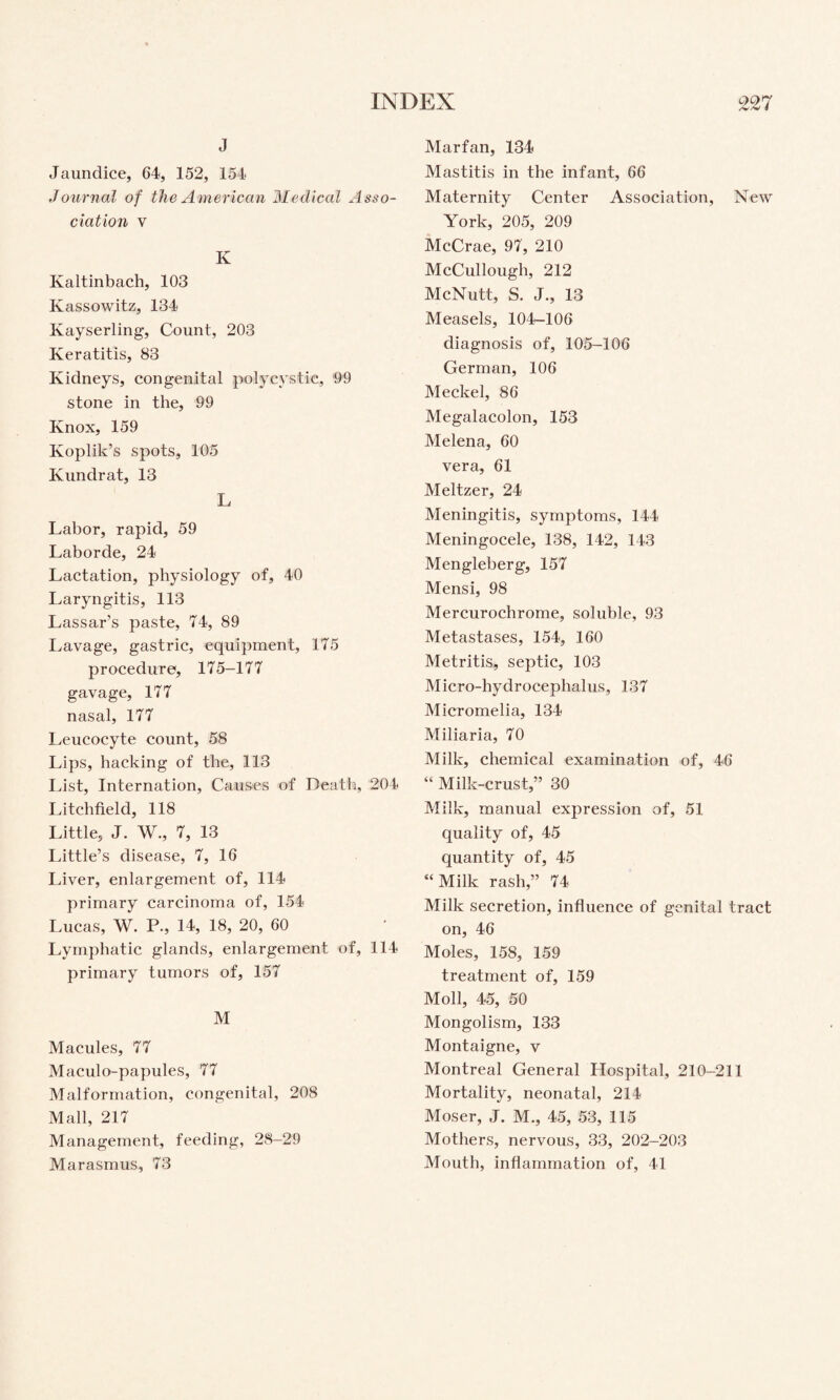 J Jaundice, 64, 152, 154 Journal of the American Medical Asso¬ ciation V K Kaltinbach, 103 Kassowitz, 134 Kayserling, Count, 203 Keratitis, 83 Kidneys, congenital polycystic, 99 stone in the, 99 Knox, 159 Koplik’s spots, 105 Kundrat, 13 L Labor, rapid, 59 Laborde, 24 Lactation, physiology of, 40 Laryngitis, 113 Lassar’s paste, 74, 89 Lavage, gastric, equipment, 175 procedure, 175-177 gavage, 177 nasal, 177 Leucocyte count, 58 Lips, hacking of the, 113 List, Internation, Causes of Death, 204 Litchfield, 118 Little, J. W., 7, 13 Little’s disease, 7, 16 Liver, enlargement of, 114 primary carcinoma of, 154 Lucas, W. R, 14, 18, 20, 60 Lymphatic glands, enlargement of, 114 primary tumors of, 157 M Macules, 77 Maculo-papules, 77 Malformation, congenital, 208 Mall, 217 Management, feeding, 28-29 Marasmus, 73 Marfan, 134 Mastitis in the infant, 66 Maternity Center Association, New York, 205, 209 McCrae, 97, 210 McCullough, 212 McNutt, S. J., 13 Measels, 104-106 diagnosis of, 105-106 German, 106 Meckel, 86 Megalacolon, 153 Melena, 60 vera, 61 Meltzer, 24 Meningitis, symptoms, 144 Meningocele, 138, 142, 143 Mengleberg, 157 Mensi, 98 Mercurochrome, soluble, 93 Metastases, 154, 160 Metritis, septic, 103 Micro-hydrocephalus, 137 Micromelia, 134 Miliaria, 70 Milk, chemical examination of, 46 “ Milk-crust,” 30 Milk, manual expression of, 51 quality of, 45 quantity of, 45 “ Milk rash,” 74 Milk secretion, influence of genital tract on, 46 Moles, 158, 159 treatment of, 159 Moll, 45, 50 Mongolism, 133 Montaigne, v Montreal General Hospital, 210-211 Mortality, neonatal, 214 Moser, J. M., 45, 53, 115 Mothers, nervous, 33, 202-203 Mouth, inflammation of, 41