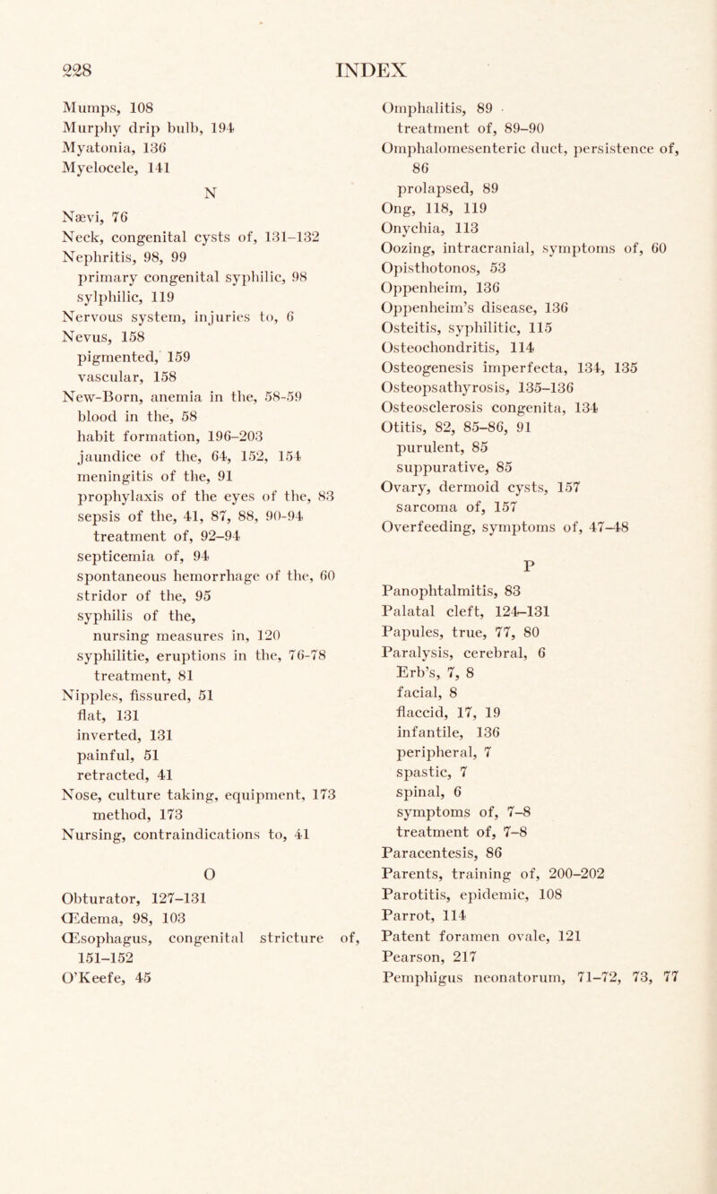 Mumps, 108 Murphy drip bulb, 194 Myatoiiia, 130 Myelocele, 141 N Naevi, 76 Neck, congenital cysts of, 131-132 Nephritis, 98, 99 primary congenital sypbilic, 98 sylpbilic, 119 Nervous system, injuries to, 6 Nevus, 158 pigmented, 159 vascular, 158 New-Born, anemia in the, 58-59 blood in the, 58 habit formation, 196-203 jaundice of the, 64, 152, 154 meningitis of the, 91 prophylaxis of the eyes of the, 83 sepsis of the, 41, 87, 88, 90-94 treatment of, 92-94 septicemia of, 94 spontaneous hemorrhage of the, 60 stridor of the, 95 syphilis of the, nursing measures in, 120 syphilitie, eruptions in the, 76-78 treatment, 81 Nipples, fissured, 51 flat, 131 inverted, 131 painful, 51 retracted, 41 Nose, culture taking, equipment, 173 method, 173 Nursing, contraindications to, 41 O Obturator, 127-131 QT,dema, 98, 103 Oesophagus, congenital stricture of, 151-152 O’Keefe, 45 Omphalitis, 89 treatment of, 89-90 Omphalomesenteric duct, persistence of, 86 prolapsed, 89 Ong, 118, 119 Onychia, 113 Oozing, intracranial, symptoms of, 60 Opisthotonos, 53 Oppenheim, 136 Oppenheim’s disease, 136 Osteitis, syphilitic, 115 Osteochondritis, 114 Osteogenesis imperfecta, 134, 135 Osteopsathyrosis, 135-136 Osteosclerosis congenita, 134 Otitis, 82, 85-86, 91 purulent, 85 suppurative, 85 Ovary, dermoid cysts, 157 sarcoma of, 157 Overfeeding, symptoms of, 47-48 P Panophtalmitis, 83 Palatal cleft, 124-131 Papules, true, 77, 80 Paralysis, cerebral, 6 Erb’s, 7, 8 facial, 8 flaccid, 17, 19 infantile, 136 peripheral, 7 spastic, 7 spinal, 6 symptoms of, 7-8 treatment of, 7-8 Paracentesis, 86 Parents, training of, 200-202 Parotitis, epidemic, 108 Parrot, 114 Patent foramen ovale, 121 Pearson, 217 Pemphigus neonatorum, 71-72, 73, 77