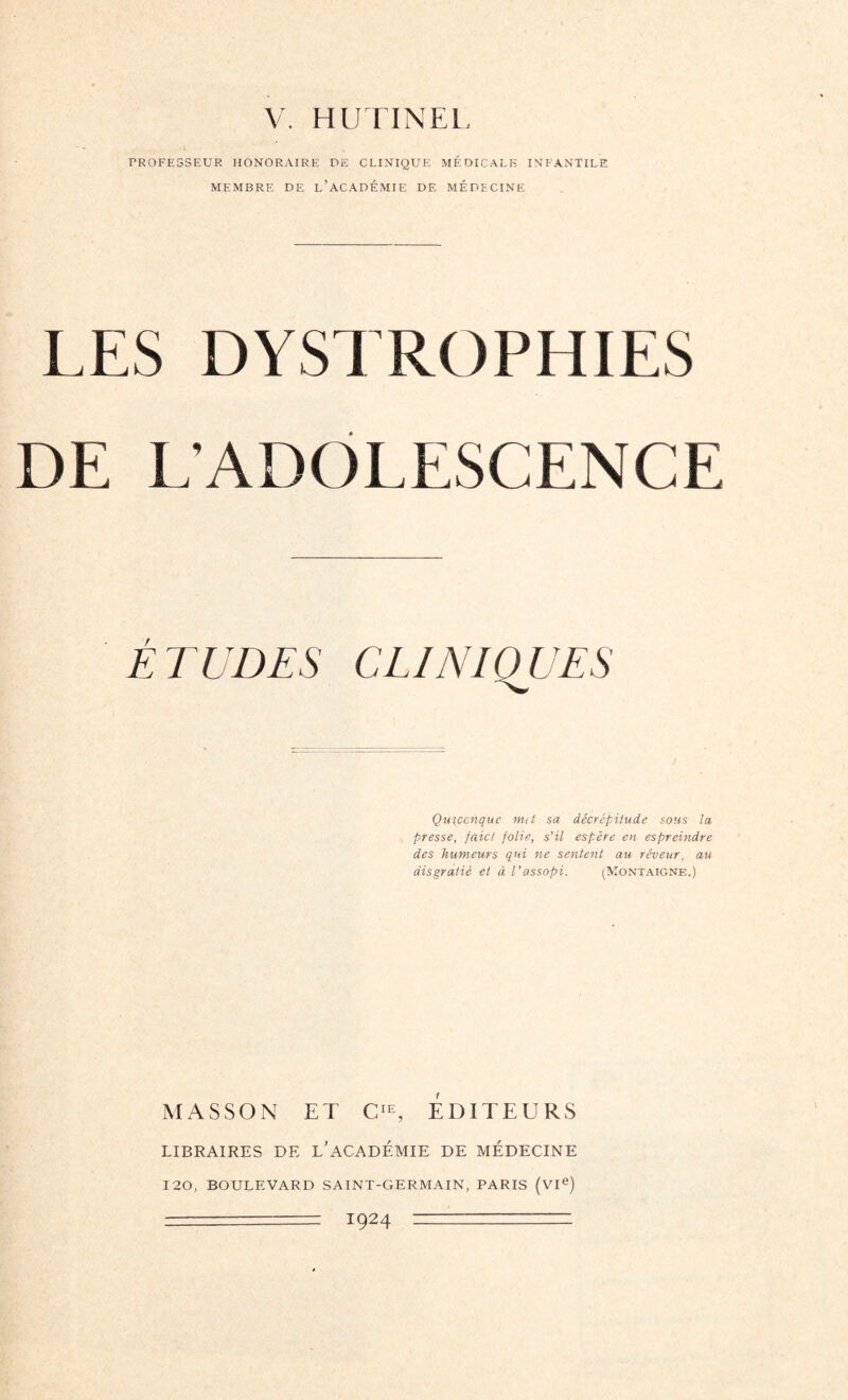 V. HUTINEL PROFESSEUR HONORAIRE PE CLINIQUE MÉDICALE INFANTILE MEMBRE DE L’ACADÉMIE DË MÉDECINE LES DYSTROPHIES DE L'ADOLESCENCE E EUDES CLINIQUES Quiconque met sa décrépitude sous ta presse, faict folie, s'il espère en espreindre des humeurs qui ne sentent au rêveur, au âisgratié et à Vassopi. (Montaigne.) MASSON ET CIE, EDITEURS LIBRAIRES DE L’ACADÉMIE DE MÉDECINE 120, BOULEVARD SAINT-GERMAIN, PARIS (VIe) — T924 ~—~ ■ -.—