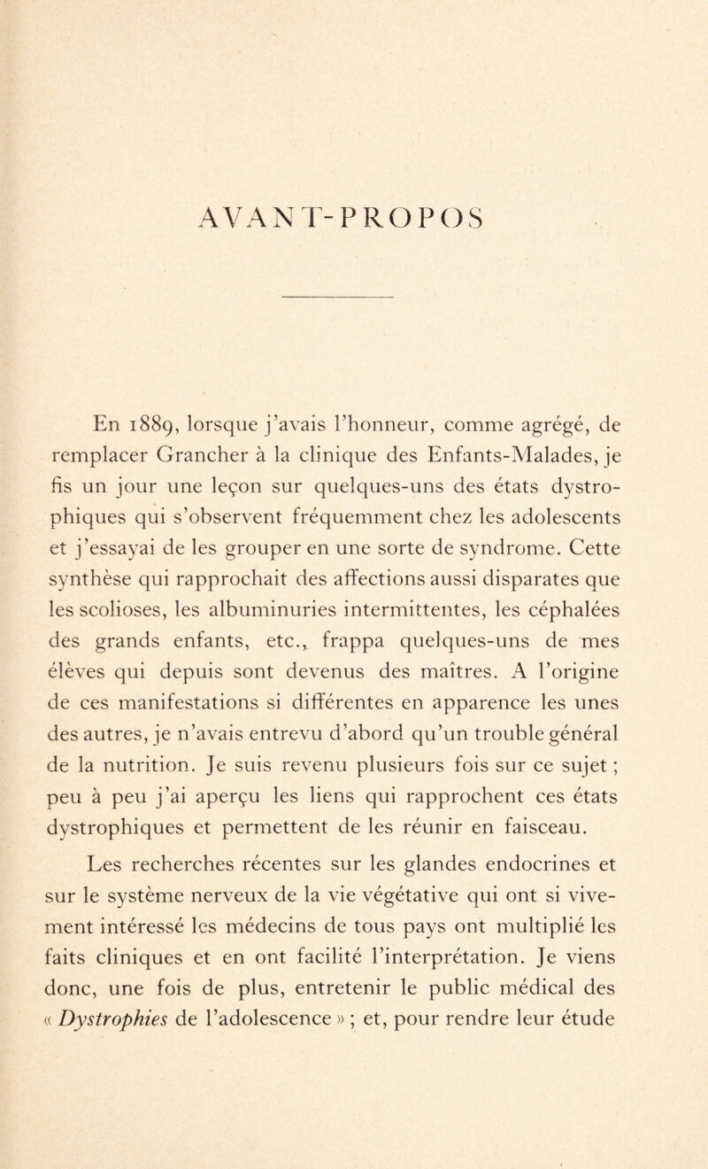 AVANT-PROPOS En 1889, lorsque j’avais l’honneur, comme agrégé, de remplacer Grancher à la clinique des Enfants-Malades, je fis un jour une leçon sur quelques-uns des états dystro¬ phiques qui s’observent fréquemment chez les adolescents et j’essayai de les grouper en une sorte de syndrome. Cette synthèse qui rapprochait des affections aussi disparates que les scolioses, les albuminuries intermittentes, les céphalées des grands enfants, etc.v frappa quelques-uns de mes élèves qui depuis sont devenus des maîtres. A l’origine de ces manifestations si différentes en apparence les unes des autres, je n’avais entrevu d’abord qu’un trouble général de la nutrition. Je suis revenu plusieurs fois sur ce sujet ; peu à peu j’ai aperçu les liens qui rapprochent ces états dystrophiques et permettent de les réunir en faisceau. Les recherches récentes sur les glandes endocrines et sur le système nerveux de la vie végétative qui ont si vive¬ ment intéressé les médecins de tous pays ont multiplié les faits cliniques et en ont facilité l’interprétation. Je viens donc, une fois de plus, entretenir le public médical des « Dystrophies de l’adolescence » ; et, pour rendre leur étude