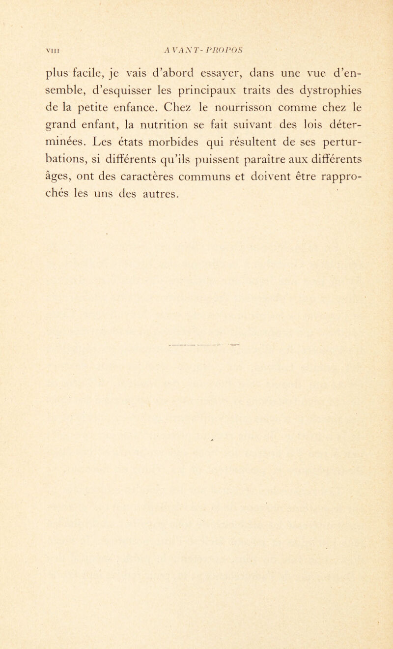 plus facile, je vais d’abord essayer, dans une vue d’en¬ semble, d’esquisser les principaux traits des dystrophies de la petite enfance. Chez le nourrisson comme chez le grand enfant, la nutrition se fait suivant des lois déter¬ minées. Les états morbides qui résultent de ses pertur¬ bations, si différents qu’ils puissent paraître aux différents âges, ont des caractères communs et doivent être rappro¬ chés les uns des autres.
