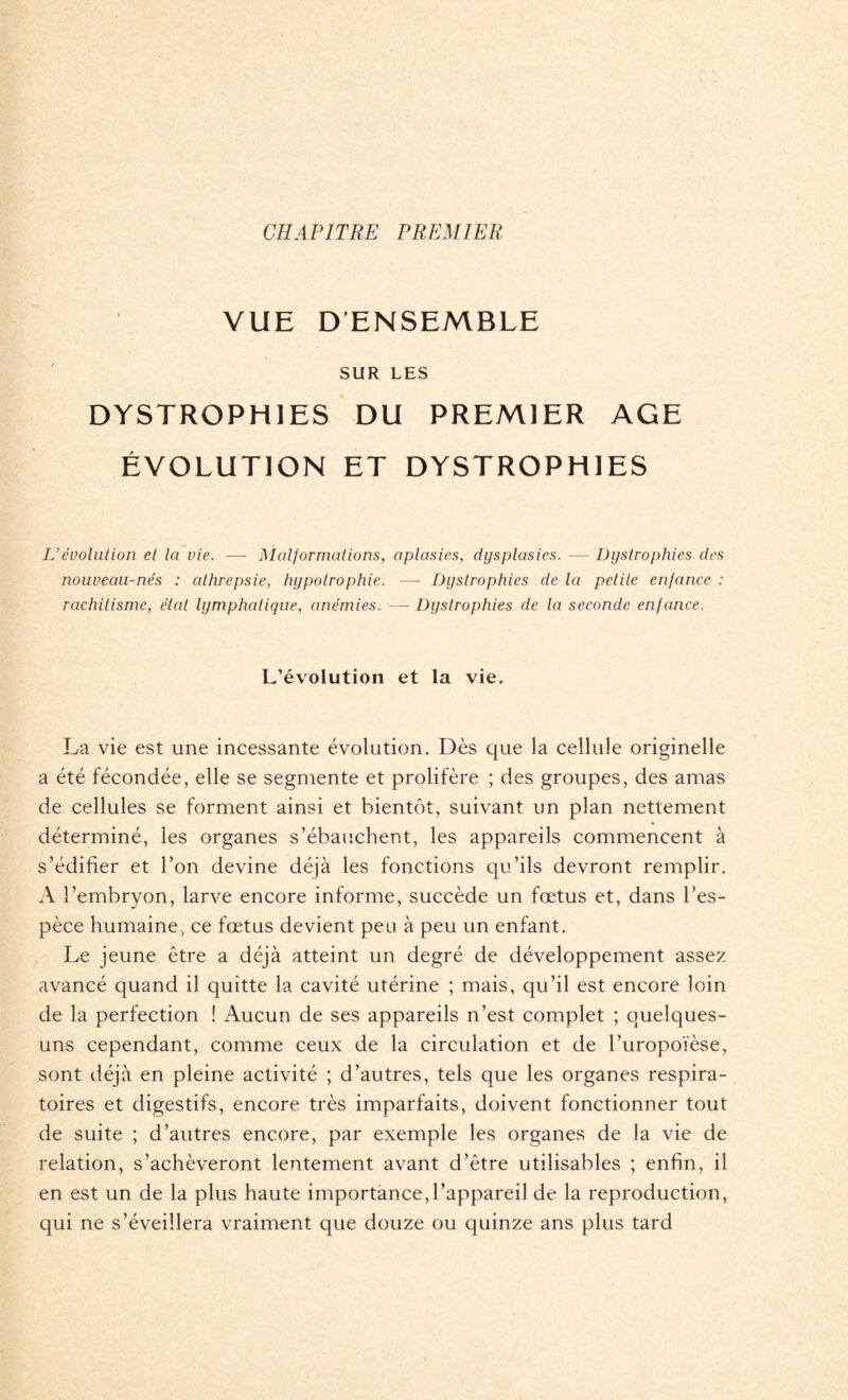 CHAPITRE PREMIER VUE D'ENSEMBLE SUR LES DYSTROPHIES DU PREMIER AGE ÉVOLUTION ET DYSTROPHIES U évolution et la vie. — Malformations, aplasies, dysplasies. — Dystrophies des nouveau-nés : athrepsie, hypotrophie. ■—- Dystrophies de la petite enfance : rachitisme, état lymphatique, anémies. — Dystrophies de la seconde enfance. L’évolution et la vie. La vie est une incessante évolution. Dès que la cellule originelle a été fécondée, elle se segmente et prolifère ; des groupes, des amas de cellules se forment ainsi et bientôt, suivant un plan nettement déterminé, les organes s’ébauchent, les appareils commencent à s’édifier et l’on devine déjà les fonctions qu’ils devront remplir. A l’embryon, larve encore informe, succède un fœtus et, dans l’es¬ pèce humaine, ce fœtus devient peu à peu un enfant. Le jeune être a déjà atteint un degré de développement assez avancé quand il quitte la cavité utérine ; mais, qu’il est encore loin de la perfection ! Aucun de ses appareils n’est complet ; quelques- uns cependant, comme ceux de la circulation et de l’uropoïèse, sont déjà en pleine activité ; d’autres, tels que les organes respira¬ toires et digestifs, encore très imparfaits, doivent fonctionner tout de suite ; d’autres encore, par exemple les organes de la vie de relation, s’achèveront lentement avant d’être utilisables ; enfin, il en est un de la plus haute importance,l’appareil de la reproduction, qui ne s’éveillera vraiment que douze ou quinze ans plus tard