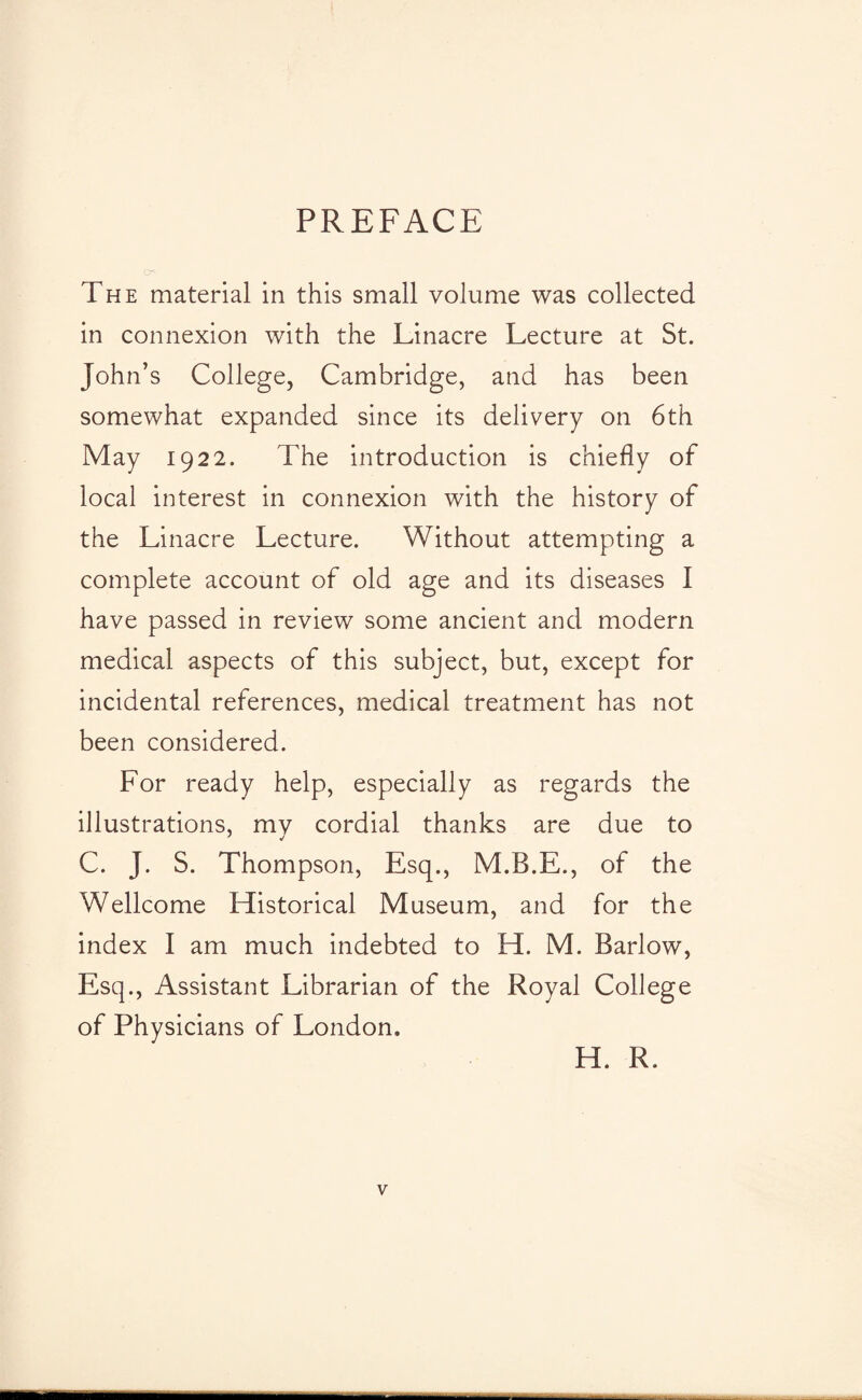 PREFACE The material in this small volume was collected in connexion with the Linacre Lecture at St. John’s College, Cambridge, and has been somewhat expanded since its delivery on 6th May 1922. The introduction is chiefly of local interest in connexion with the history of the Linacre Lecture. Without attempting a complete account of old age and its diseases I have passed in review some ancient and modern medical aspects of this subject, but, except for incidental references, medical treatment has not been considered. For ready help, especially as regards the illustrations, my cordial thanks are due to C. J. S. Thompson, Esq., M.B.E., of the Wellcome Historical Museum, and for the index I am much indebted to H. M. Barlow, Esq., Assistant Librarian of the Royal College of Physicians of London. H. R.