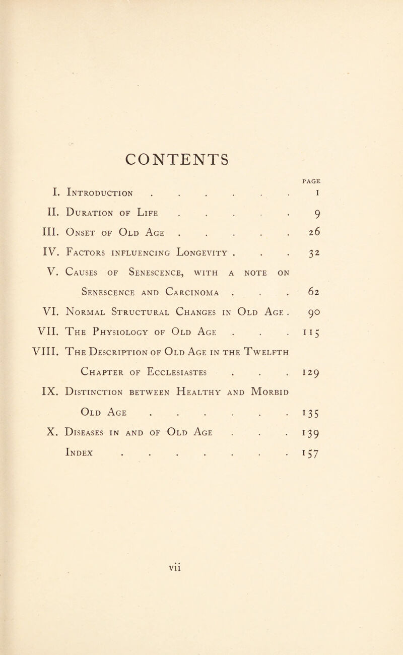CONTENTS PAGE I. Introduction ...... i II. Duration of Life ..... 9 III. Onset of Old Age ..... 26 IV. Factors influencing Longevity . . .32 V. Causes of Senescence, with a note on Senescence and Carcinoma ... 62 VI. Normal Structural Changes in Old Age . 90 VII. The Physiology of Old Age . . .115 VIII. The Description of Old Age in the Twelfth Chapter of Ecclesiastes . . .129 IX. Distinction between Healthy and Morbid Old Age . . . . . .135 X. Diseases in and of Old Age . . .139 Index . . . . . . .157 Vll