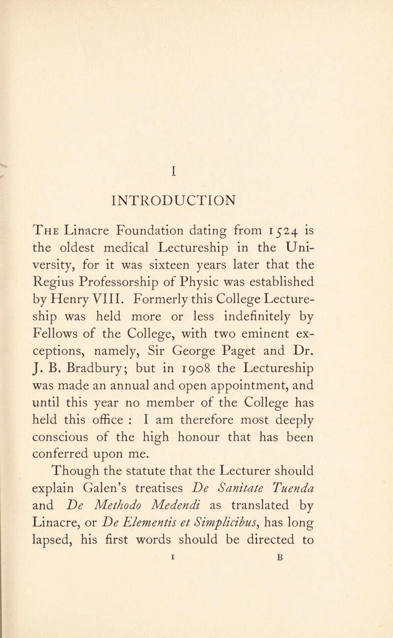 INTRODUCTION The Linacre Foundation dating from 1524 is the oldest medical Lectureship in the Uni¬ versity, for it was sixteen years later that the Regius Professorship of Physic was established by Henry VIII. Formerly this College Lecture¬ ship was held more or less indefinitely by Fellows of the College, with two eminent ex¬ ceptions, namely, Sir George Paget and Dr. J. B. Bradbury; but in 1908 the Lectureship was made an annual and open appointment, and until this year no member of the College has held this office : I am therefore most deeply conscious of the high honour that has been conferred upon me. Though the statute that the Lecturer should explain Galen’s treatises De Sanitate Tuenda and De Methodo Medendi as translated by Linacre, or De Elementis et Simplicibus, has long lapsed, his first words should be directed to 1 B