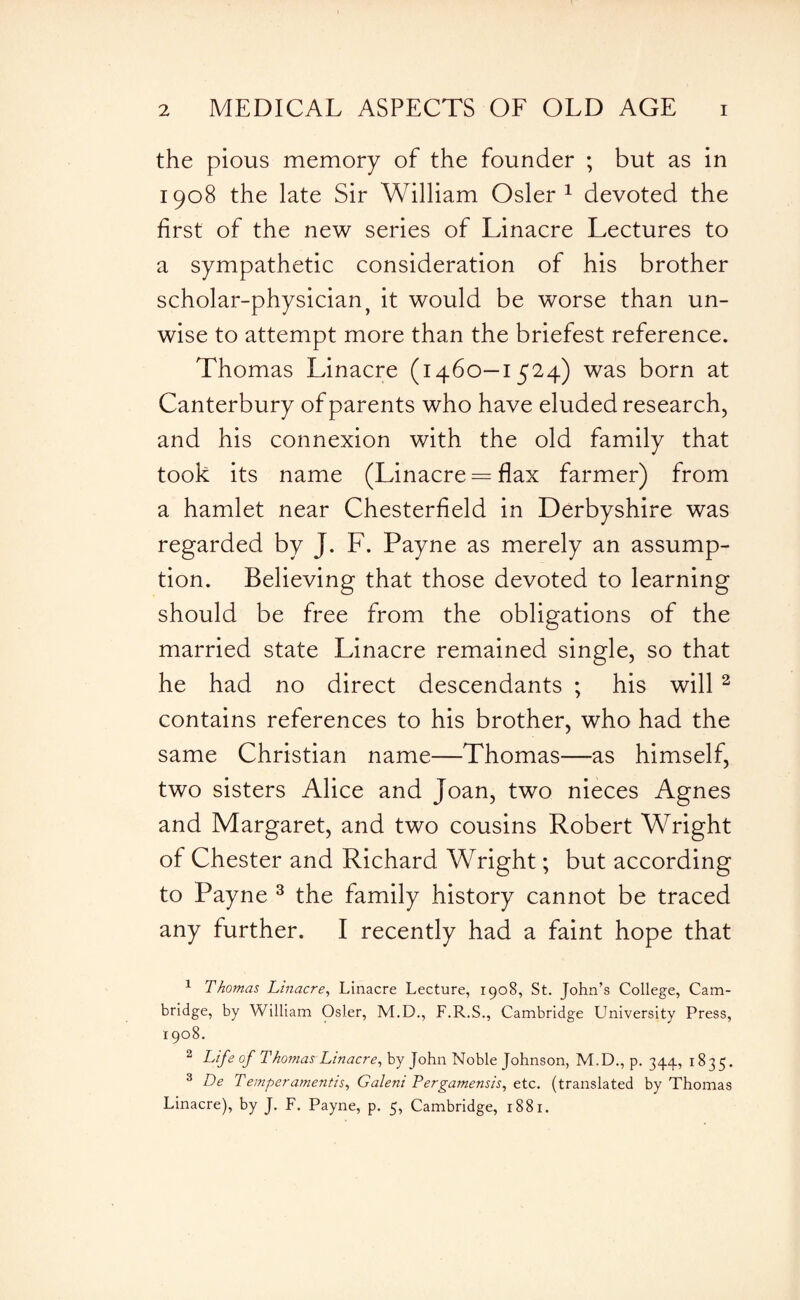 the pious memory of the founder ; but as in 1908 the late Sir William Osier1 devoted the first of the new series of Linacre Lectures to a sympathetic consideration of his brother scholar-physician ? it would be worse than un¬ wise to attempt more than the briefest reference. Thomas Linacre (1460—1524) was born at Canterbury of parents who have eluded research, and his connexion with the old family that took its name (Linacre = flax farmer) from a hamlet near Chesterfield in Derbyshire was regarded by J. F. Payne as merely an assump¬ tion. Believing that those devoted to learning should be free from the obligations of the married state Linacre remained single, so that he had no direct descendants ; his will 2 contains references to his brother, who had the same Christian name—Thomas—as himself, two sisters Alice and Joan, two nieces Agnes and Margaret, and two cousins Robert Wright of Chester and Richard Wright; but according to Payne 3 the family history cannot be traced any further. I recently had a faint hope that 1 Thomas Linacre, Linacre Lecture, 1908, St. John’s College, Cam¬ bridge, by William Osier, M.D., F.R.S., Cambridge University Press, 1908. 2 Life of Thomas Linacre, by John Noble Johnson, M.D., p. 344, 1835. 3 De Temper amends, Galeni Pergamensis, etc. (translated by Thomas Linacre), by J. F. Payne, p. 5, Cambridge, 1881.
