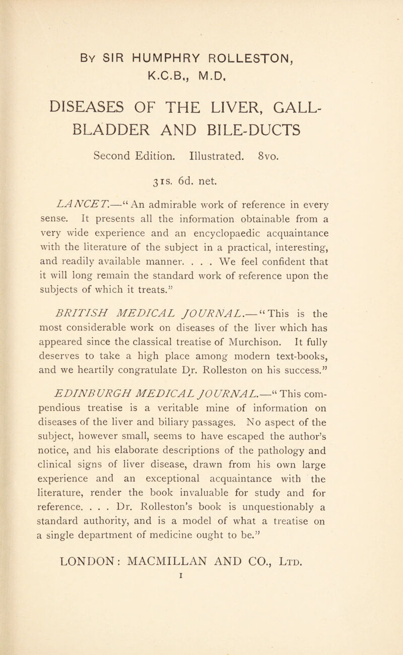 By SIR HUMPHRY ROLLESTON, K.C.B,, M.D. DISEASES OF THE LIVER, GALL¬ BLADDER AND BILE-DUCTS Second Edition. Illustrated. 8vo. 3is. 6d. net. LANCET.—“An admirable work of reference in every sense. It presents all the information obtainable from a very wide experience and an encyclopaedic acquaintance with the literature of the subject in a practical, interesting, and readily available manner. . . . We feel confident that it will long remain the standard work of reference upon the subjects of which it treats.” BRITISH MEDICAL JOURNAL.— “ This is the most considerable work on diseases of the liver which has appeared since the classical treatise of Murchison. It fully deserves to take a high place among modern text-books, and we heartily congratulate Dr. Rolleston on his success.” EDINBURGH MEDICAL JOURNAL.—“ This com¬ pendious treatise is a veritable mine of information on diseases of the liver and biliary passages. No aspect of the subject, however small, seems to have escaped the author’s notice, and his elaborate descriptions of the pathology and clinical signs of liver disease, drawn from his own large experience and an exceptional acquaintance with the literature, render the book invaluable for study and for reference. . . . Dr. Rolleston’s book is unquestionably a standard authority, and is a model of what a treatise on a single department of medicine ought to be.” LONDON: MACMILLAN AND CO., Ltd.