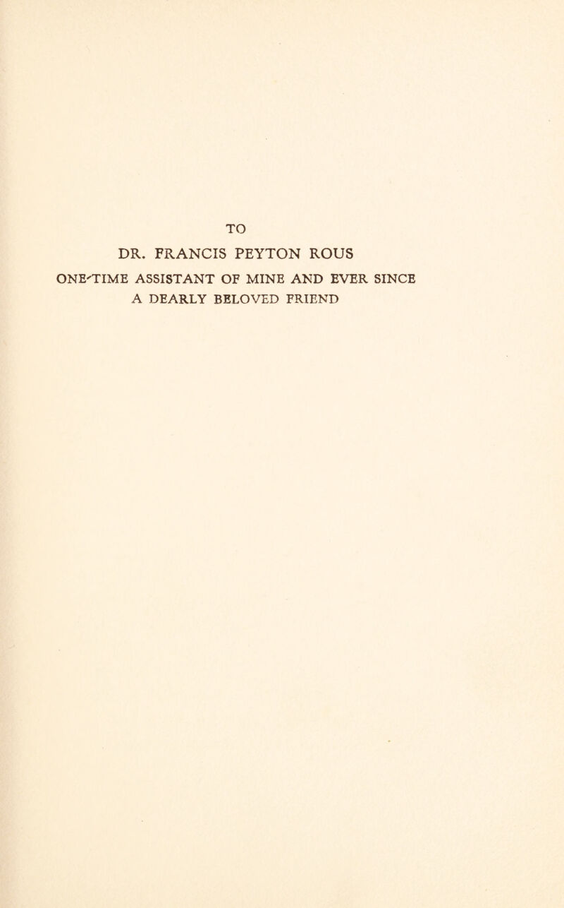 TO DR. FRANCIS PEYTON ROUS ONE'TIME ASSISTANT OF MINE AND EVER SINCE A DEARLY BELOVED FRIEND