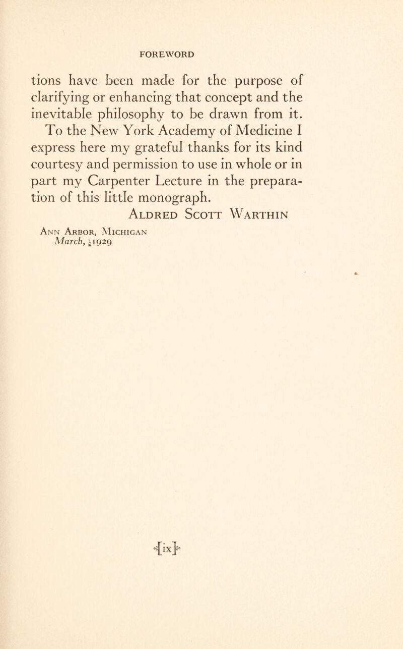 tions have been made for the purpose of clarifying or enhancing that concept and the inevitable philosophy to be drawn from it. To the New York Academy of Medicine I express here my grateful thanks for its kind courtesy and permission to use in whole or in part my Carpenter Lecture in the prepara¬ tion of this little monograph. Aldred Scott Warthin Ann Arbor, Michigan March, ^1929