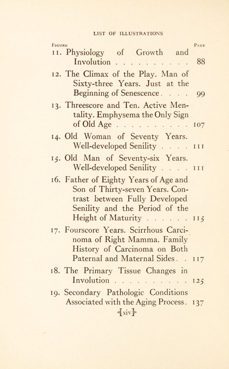 Figure Page i i. Physiology of Growth and Involution.88 12. The Climax of the Play. Man of Sixty-three Years. Just at the Beginning of Senescence .... 99 13. Threescore and Ten. Active Men¬ tality. Emphysema the Only Sign of Old Age.107 14. Old Woman of Seventy Years. Well-developed Senility . . . . 111 15. Old Man of Seventy-six Years. Well-developed Senility . . . . 111 16. Father of Eighty Years of Age and Son of Thirty-seven Years. Con¬ trast between Fully Developed Senility and the Period of the Height of Maturity.115 17. Fourscore Years. Scirrhous Carci¬ noma of Right Mamma. Family History of Carcinoma on Both Paternal and Maternal Sides . . 117 18. The Primary Tissue Changes in Involution.125 19. Secondary Pathologic Conditions Associated with the Aging Process. 137