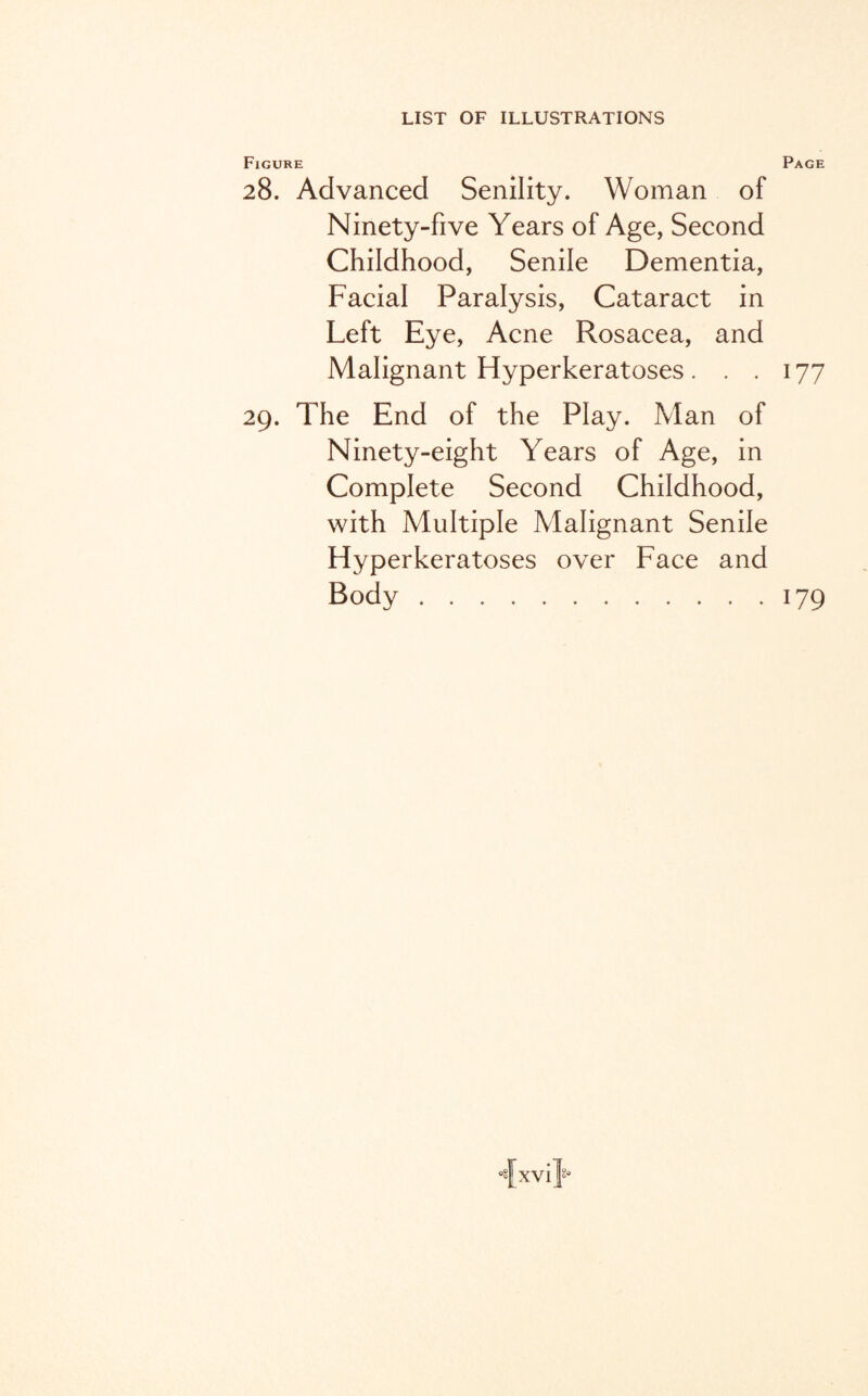 Figure Page 28. Advanced Senility. Woman of Ninety-five Years of Age, Second Childhood, Senile Dementia, Facial Paralysis, Cataract in Left Eye, Acne Rosacea, and Malignant Hyperkeratoses. . .177 29. The End of the Play. Man of Ninety-eight Years of Age, in Complete Second Childhood, with Multiple Malignant Senile Hyperkeratoses over Face and Body.179