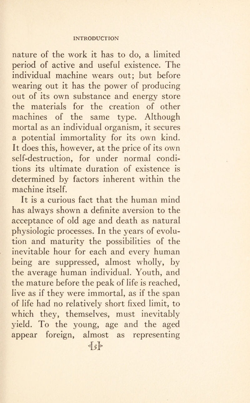 nature of the work it has to do, a limited period of active and useful existence. The individual machine wears out; but before wearing out it has the power of producing out of its own substance and energy store the materials for the creation of other machines of the same type. Although mortal as an individual organism, it secures a potential immortality for its own kind. It does this, however, at the price of its own self-destruction, for under normal condi¬ tions its ultimate duration of existence is determined by factors inherent within the machine itself. It is a curious fact that the human mind has always shown a definite aversion to the acceptance of old age and death as natural physiologic processes. In the years of evolu¬ tion and maturity the possibilities of the inevitable hour for each and every human being are suppressed, almost wholly, by the average human individual. Youth, and the mature before the peak of life is reached, live as if they were immortal, as if the span of life had no relatively short fixed limit, to which they, themselves, must inevitably yield. To the young, age and the aged appear foreign, almost as representing