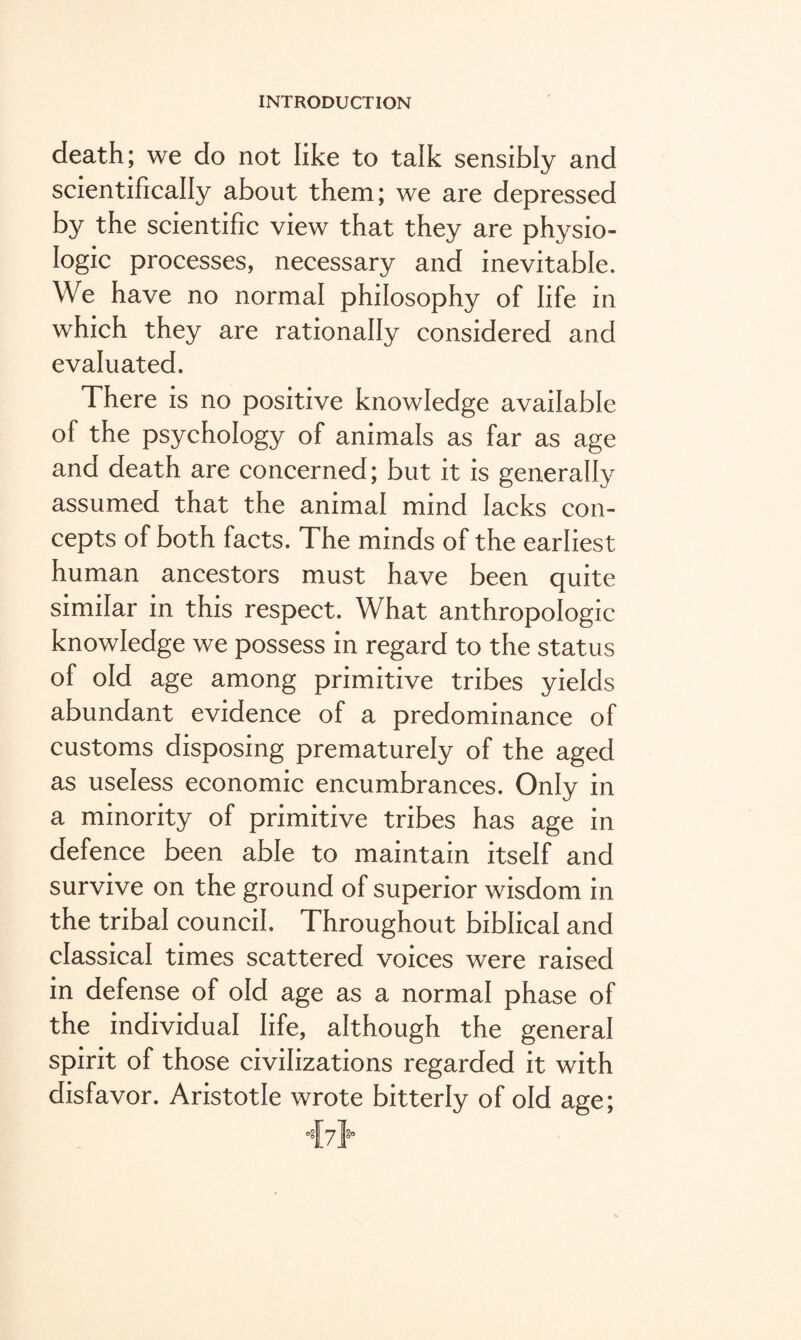 death; we do not like to talk sensibly and scientifically about them; we are depressed by the scientific view that they are physio¬ logic processes, necessary and inevitable. We have no normal philosophy of life in which they are rationally considered and evaluated. There is no positive knowledge available of the psychology of animals as far as age and death are concerned; but it is generally assumed that the animal mind lacks con¬ cepts of both facts. The minds of the earliest human ancestors must have been quite similar in this respect. What anthropologic knowledge we possess in regard to the status of old age among primitive tribes yields abundant evidence of a predominance of customs disposing prematurely of the aged as useless economic encumbrances. Only in a minority of primitive tribes has age in defence been able to maintain itself and survive on the ground of superior wisdom in the tribal council. Throughout biblical and classical times scattered voices were raised in defense of old age as a normal phase of the individual life, although the general spirit of those civilizations regarded it with disfavor. Aristotle wrote bitterly of old age;