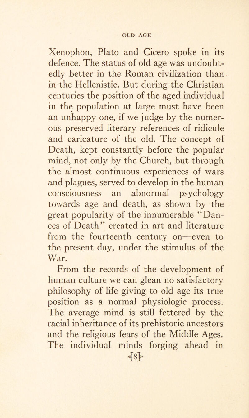 Xenophon, Plato and Cicero spoke in its defence. The status of old age was undoubt¬ edly better in the Roman civilization than- in the Hellenistic. But during the Christian centuries the position of the aged individual in the population at large must have been an unhappy one, if we judge by the numer¬ ous preserved literary references of ridicule and caricature of the old. The concept of Death, kept constantly before the popular mind, not only by the Church, but through the almost continuous experiences of wars and plagues, served to develop in the human consciousness an abnormal psychology towards age and death, as shown by the great popularity of the innumerable “Dan¬ ces of Death” created in art and literature from the fourteenth century on—even to the present day, under the stimulus of the War. From the records of the development of human culture we can glean no satisfactory philosophy of life giving to old age its true position as a normal physiologic process. The average mind is still fettered by the racial inheritance of its prehistoric ancestors and the religious fears of the Middle Ages. The individual minds forging ahead in