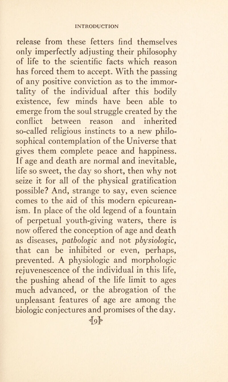 release from these fetters find themselves only imperfectly adjusting their philosophy of life to the scientific facts which reason has forced them to accept. With the passing of any positive conviction as to the immor¬ tality of the individual after this bodily existence, few minds have been able to emerge from the soul struggle created by the conflict between reason and inherited so-called religious instincts to a new philo¬ sophical contemplation of the Universe that gives them complete peace and happiness. If age and death are normal and inevitable, life so sweet, the day so short, then why not seize it for all of the physical gratification possible? And, strange to say, even science comes to the aid of this modern epicurean¬ ism. In place of the old legend of a fountain of perpetual youth-giving waters, there is now offered the conception of age and death as diseases, pathologic and not physiologic, that can be inhibited or even, perhaps, prevented. A physiologic and morphologic rejuvenescence of the individual in this life, the pushing ahead of the life limit to ages much advanced, or the abrogation of the unpleasant features of age are among the biologic conjectures and promises of the day.