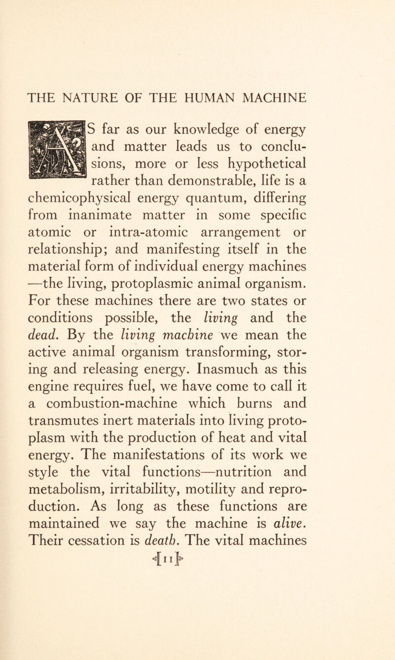 THE NATURE OF THE HUMAN MACHINE S far as our knowledge of energy and matter leads us to conclu¬ sions, more or less hypothetical rather than demonstrable, life is a chemicophysical energy quantum, differing from inanimate matter in some specific atomic or intra-atomic arrangement or relationship; and manifesting itself in the material form of individual energy machines —the living, protoplasmic animal organism. For these machines there are two states or conditions possible, the living and the dead. By the living machine we mean the active animal organism transforming, stor¬ ing and releasing energy. Inasmuch as this engine requires fuel, we have come to call it a combustion-machine which burns and transmutes inert materials into living proto¬ plasm with the production of heat and vital energy. The manifestations of its work we style the vital functions—nutrition and metabolism, irritability, motility and repro¬ duction. As long as these functions are maintained we say the machine is alive. Their cessation is death. The vital machines 11 P