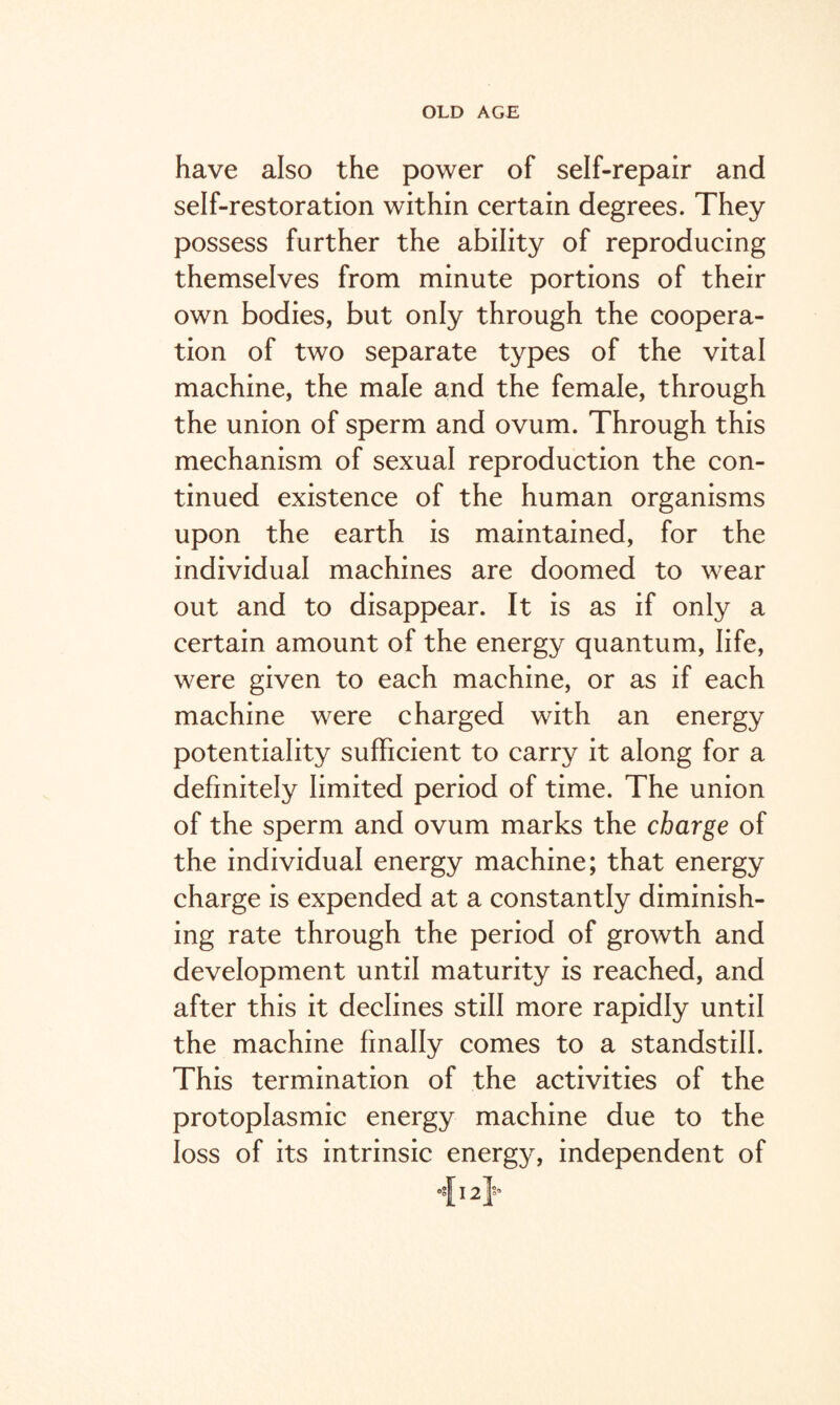 have also the power of self-repair and self-restoration within certain degrees. They possess further the ability of reproducing themselves from minute portions of their own bodies, but only through the coopera¬ tion of two separate types of the vital machine, the male and the female, through the union of sperm and ovum. Through this mechanism of sexual reproduction the con¬ tinued existence of the human organisms upon the earth is maintained, for the individual machines are doomed to wear out and to disappear. It is as if only a certain amount of the energy quantum, life, were given to each machine, or as if each machine were charged with an energy potentiality sufficient to carry it along for a definitely limited period of time. The union of the sperm and ovum marks the charge of the individual energy machine; that energy charge is expended at a constantly diminish¬ ing rate through the period of growth and development until maturity is reached, and after this it declines still more rapidly until the machine finally comes to a standstill. This termination of the activities of the protoplasmic energy machine due to the loss of its intrinsic energy, independent of {12}