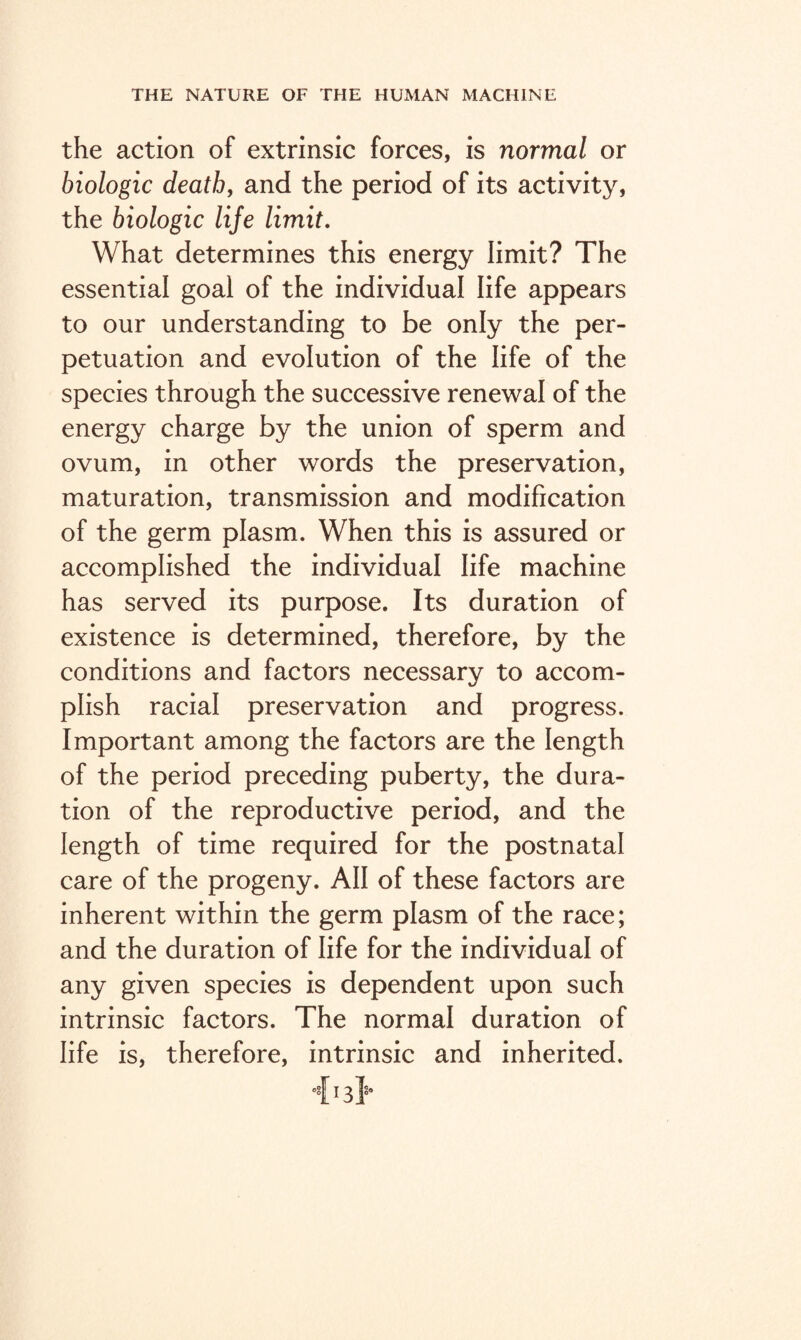 the action of extrinsic forces, is normal or biologic death, and the period of its activity, the biologic life limit. What determines this energy limit? The essential goal of the individual life appears to our understanding to be only the per¬ petuation and evolution of the life of the species through the successive renewal of the energy charge by the union of sperm and ovum, in other words the preservation, maturation, transmission and modification of the germ plasm. When this is assured or accomplished the individual life machine has served its purpose. Its duration of existence is determined, therefore, by the conditions and factors necessary to accom¬ plish racial preservation and progress. Important among the factors are the length of the period preceding puberty, the dura¬ tion of the reproductive period, and the length of time required for the postnatal care of the progeny. All of these factors are inherent within the germ plasm of the race; and the duration of life for the individual of any given species is dependent upon such intrinsic factors. The normal duration of life is, therefore, intrinsic and inherited. °{13}0