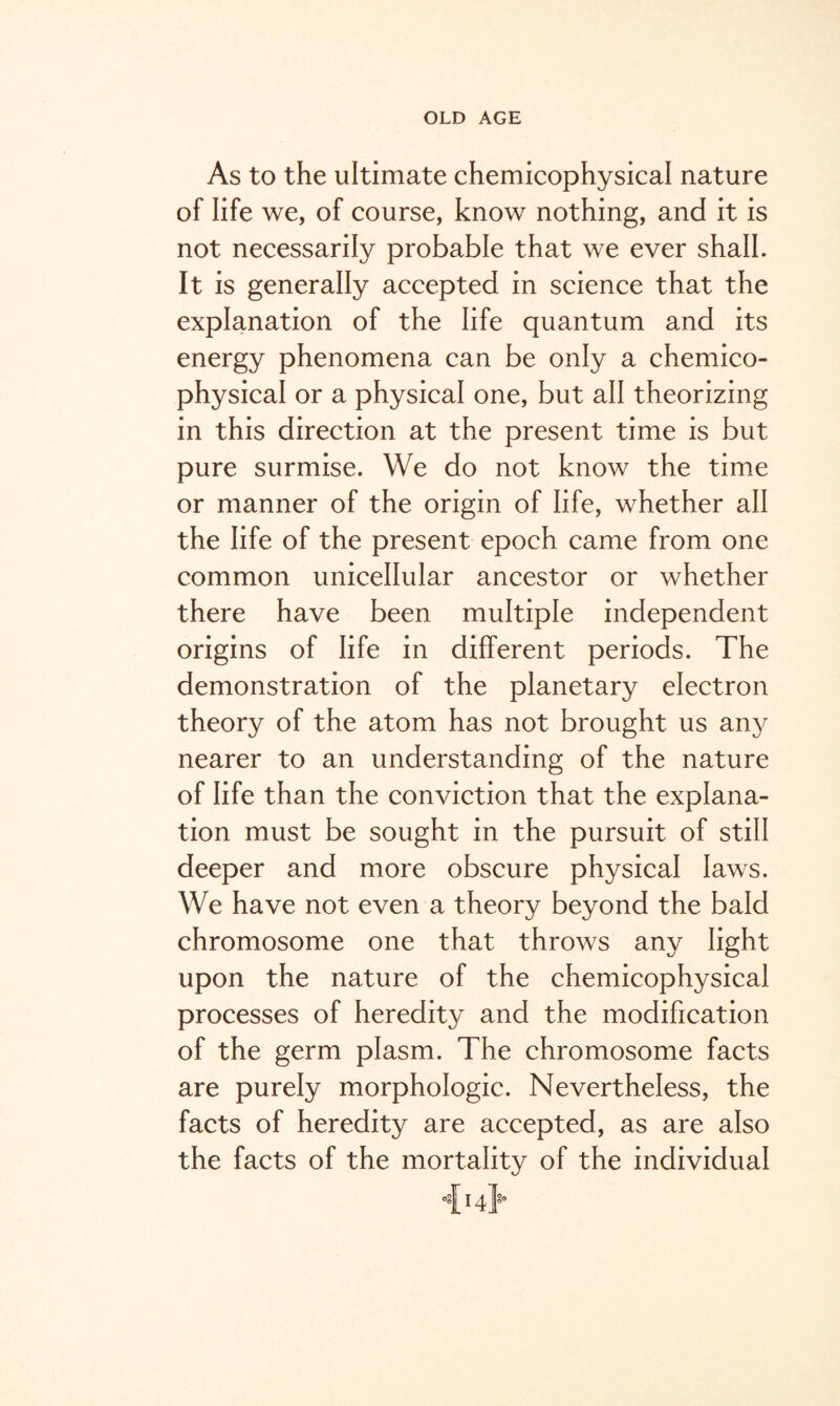 As to the ultimate chemicophysical nature of life we, of course, know nothing, and it is not necessarily probable that we ever shall. It is generally accepted in science that the explanation of the life quantum and its energy phenomena can be only a chemico¬ physical or a physical one, but all theorizing in this direction at the present time is but pure surmise. We do not know the time or manner of the origin of life, whether all the life of the present epoch came from one common unicellular ancestor or whether there have been multiple independent origins of life in different periods. The demonstration of the planetary electron theory of the atom has not brought us any nearer to an understanding of the nature of life than the conviction that the explana¬ tion must be sought in the pursuit of still deeper and more obscure physical laws. We have not even a theory beyond the bald chromosome one that throws any light upon the nature of the chemicophysical processes of heredity and the modification of the germ plasm. The chromosome facts are purely morphologic. Nevertheless, the facts of heredity are accepted, as are also the facts of the mortality of the individual