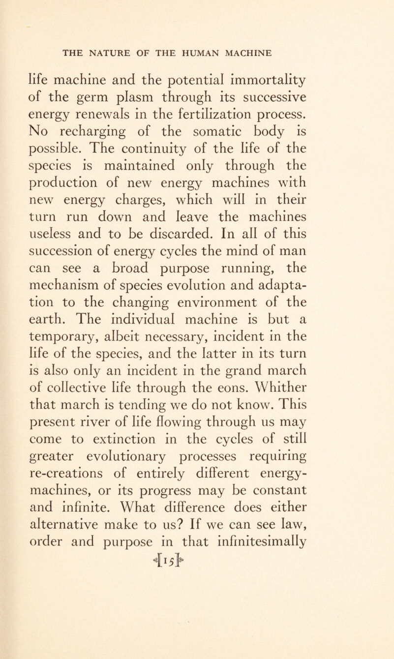 life machine and the potential immortality of the germ plasm through its successive energy renewals in the fertilization process. No recharging of the somatic body is possible. The continuity of the life of the species is maintained only through the production of new energy machines with new energy charges, which will in their turn run down and leave the machines useless and to be discarded. In all of this succession of energy cycles the mind of man can see a broad purpose running, the mechanism of species evolution and adapta¬ tion to the changing environment of the earth. The individual machine is but a temporary, albeit necessary, incident in the life of the species, and the latter in its turn is also only an incident in the grand march of collective life through the eons. Whither that march is tending we do not know. This present river of life flowing through us may come to extinction in the cycles of still greater evolutionary processes requiring re-creations of entirely different energy- machines, or its progress may be constant and infinite. What difference does either alternative make to us? If we can see law, order and purpose in that infinitesimally <[15}°