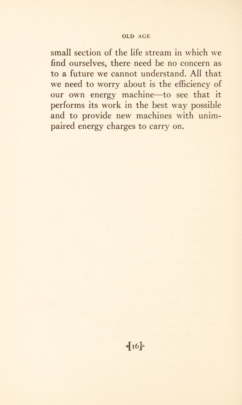 small section of the life stream in which we find ourselves, there need be no concern as to a future we cannot understand. All that we need to worry about is the efficiency of our own energy machine—to see that it performs its work in the best way possible and to provide new machines with unim¬ paired energy charges to carry on.