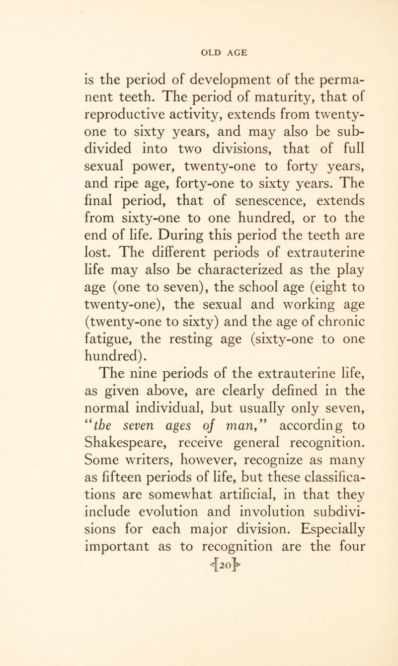 is the period of development of the perma¬ nent teeth. The period of maturity, that of reproductive activity, extends from twenty- one to sixty years, and may also be sub¬ divided into two divisions, that of full sexual power, twenty-one to forty years, and ripe age, forty-one to sixty years. The final period, that of senescence, extends from sixty-one to one hundred, or to the end of life. During this period the teeth are lost. The different periods of extrauterine life may also be characterized as the play age (one to seven), the school age (eight to twenty-one), the sexual and working age (twenty-one to sixty) and the age of chronic fatigue, the resting age (sixty-one to one hundred). The nine periods of the extrauterine life, as given above, are clearly defined in the normal individual, but usually only seven, “the seven ages 0/ mail,” according to Shakespeare, receive general recognition. Some writers, however, recognize as many as fifteen periods of life, but these classifica¬ tions are somewhat artificial, in that they include evolution and involution subdivi¬ sions for each major division. Especially important as to recognition are the four