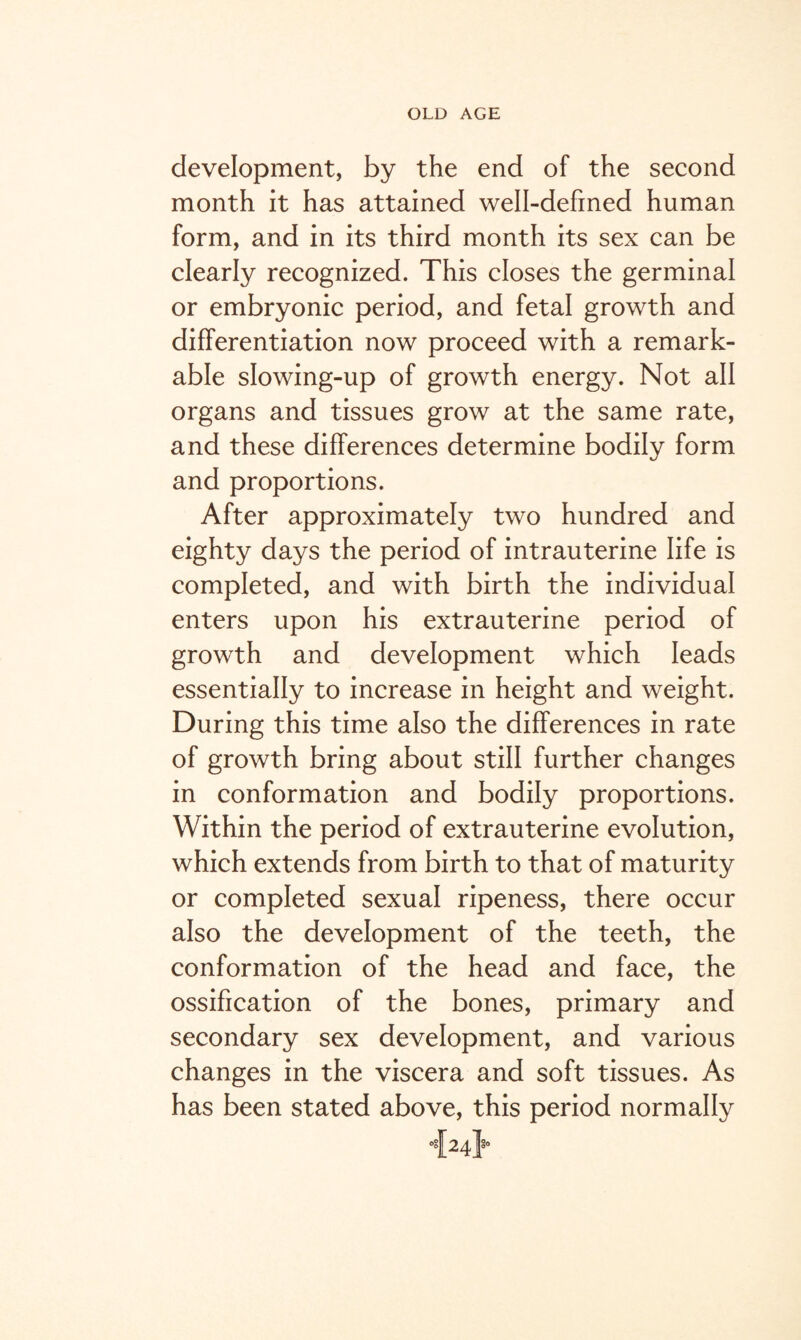 development, by the end of the second month it has attained well-defined human form, and in its third month its sex can be clearly recognized. This closes the germinal or embryonic period, and fetal growth and differentiation now proceed with a remark¬ able slowing-up of growth energy. Not all organs and tissues grow at the same rate, and these differences determine bodily form and proportions. After approximately two hundred and eighty days the period of intrauterine life is completed, and with birth the individual enters upon his extrauterine period of growth and development which leads essentially to increase in height and weight. During this time also the differences in rate of growth bring about still further changes in conformation and bodily proportions. Within the period of extrauterine evolution, which extends from birth to that of maturity or completed sexual ripeness, there occur also the development of the teeth, the conformation of the head and face, the ossification of the bones, primary and secondary sex development, and various changes in the viscera and soft tissues. As has been stated above, this period normally