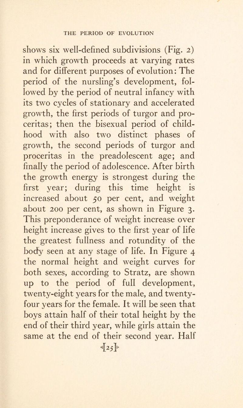 shows six well-defined subdivisions (Fig. 2) in which growth proceeds at varying rates and for different purposes of evolution: The period of the nursling’s development, fol¬ lowed by the period of neutral infancy with its two cycles of stationary and accelerated growth, the first periods of turgor and pro- ceritas; then the bisexual period of child¬ hood with also two distinct phases of growth, the second periods of turgor and proceritas in the preadolescent age; and finally the period of adolescence. After birth the growth energy is strongest during the first year; during this time height is increased about 50 per cent, and weight about 200 per cent, as shown in Figure 3. This preponderance of weight increase over height increase gives to the first year of life the greatest fullness and rotundity of the body seen at any stage of life. In Figure 4 the normal height and weight curves for both sexes, according to Stratz, are shown up to the period of full development, twenty-eight years for the male, and twenty- four years for the female. It will be seen that boys attain half of their total height by the end of their third year, while girls attain the same at the end of their second year. Half •{25}-