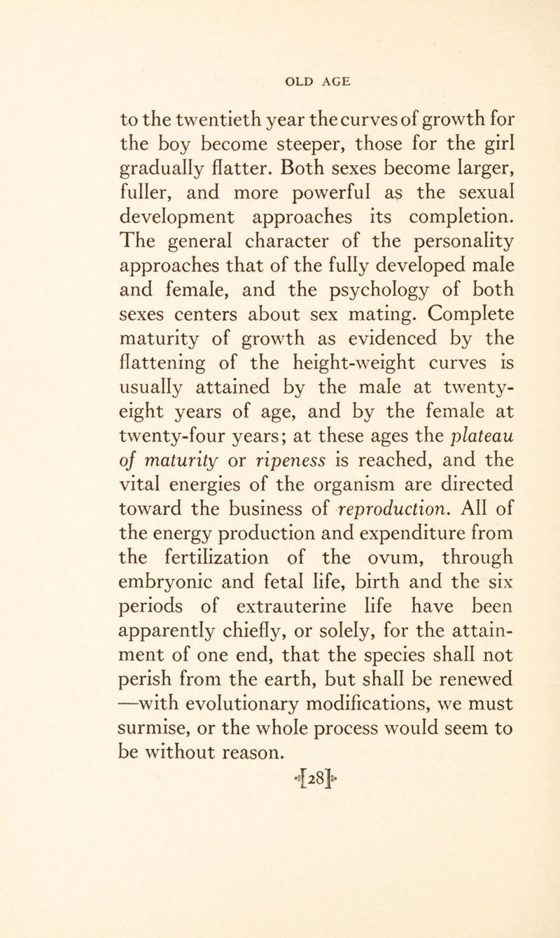 to the twentieth year the curves of growth for the boy become steeper, those for the girl gradually flatter. Both sexes become larger, fuller, and more powerful as the sexual development approaches its completion. The general character of the personality approaches that of the fully developed male and female, and the psychology of both sexes centers about sex mating. Complete maturity of growth as evidenced by the flattening of the height-weight curves is usually attained by the male at twenty- eight years of age, and by the female at twenty-four years; at these ages the plateau of maturity or ripeness is reached, and the vital energies of the organism are directed toward the business of reproduction. All of the energy production and expenditure from the fertilization of the ovum, through embryonic and fetal life, birth and the six periods of extrauterine life have been apparently chiefly, or solely, for the attain¬ ment of one end, that the species shall not perish from the earth, but shall be renewed —with evolutionary modifications, we must surmise, or the whole process would seem to be without reason.