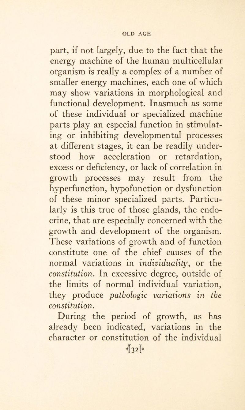 part, if not largely, due to the fact that the energy machine of the human multicellular organism is really a complex of a number of smaller energy machines, each one of which may show variations in morphological and functional development. Inasmuch as some of these individual or specialized machine parts play an especial function in stimulat¬ ing or inhibiting developmental processes at different stages, it can be readily under¬ stood how acceleration or retardation, excess or deficiency, or lack of correlation in growth processes may result from the hyperfunction, hypofunction or dysfunction of these minor specialized parts. Particu¬ larly is this true of those glands, the endo¬ crine, that are especially concerned with the growth and development of the organism. These variations of growth and of function constitute one of the chief causes of the normal variations in individuality, or the constitution. In excessive degree, outside of the limits of normal individual variation, they produce pathologic variations in the constitution. During the period of growth, as has already been indicated, variations in the character or constitution of the individual <[3 2}°