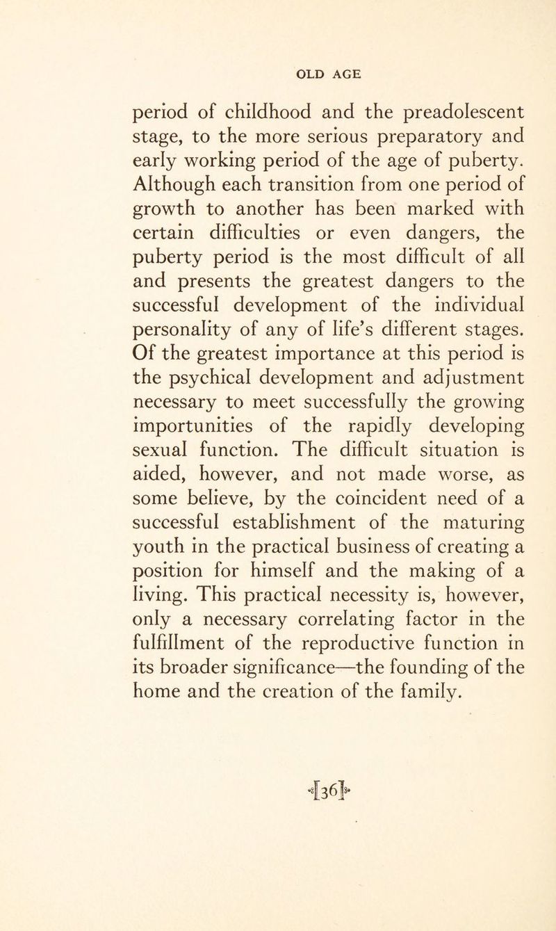 period of childhood and the preadolescent stage, to the more serious preparatory and early working period of the age of puberty. Although each transition from one period of growth to another has been marked with certain difficulties or even dangers, the puberty period is the most difficult of all and presents the greatest dangers to the successful development of the individual personality of any of life’s different stages. Of the greatest importance at this period is the psychical development and adjustment necessary to meet successfully the growing importunities of the rapidly developing sexual function. The difficult situation is aided, however, and not made worse, as some believe, by the coincident need of a successful establishment of the maturing youth in the practical business of creating a position for himself and the making of a living. This practical necessity is, however, only a necessary correlating factor in the fulfillment of the reproductive function in its broader significance—the founding of the home and the creation of the family.