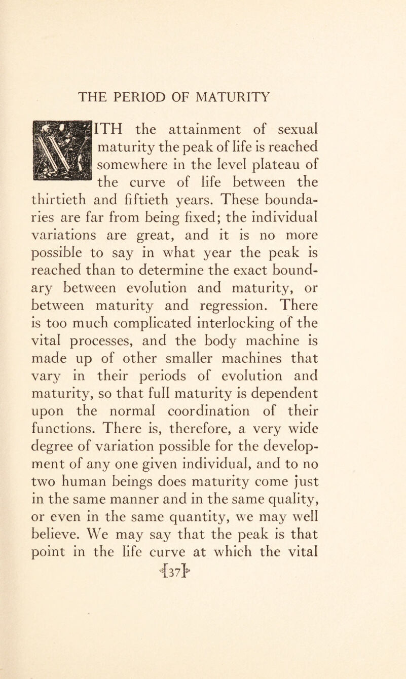 THE PERIOD OF MATURITY ITH the attainment of sexual maturity the peak of life is reached somewhere in the level plateau of the curve of life between the thirtieth and fiftieth years. These bounda¬ ries are far from being fixed; the individual variations are great, and it is no more possible to say in what year the peak is reached than to determine the exact bound¬ ary between evolution and maturity, or between maturity and regression. There is too much complicated interlocking of the vital processes, and the body machine is made up of other smaller machines that vary in their periods of evolution and maturity, so that full maturity is dependent upon the normal coordination of their functions. There is, therefore, a very wide degree of variation possible for the develop¬ ment of any one given individual, and to no two human beings does maturity come just in the same manner and in the same quality, or even in the same quantity, we may well believe. We may say that the peak is that point in the life curve at which the vital