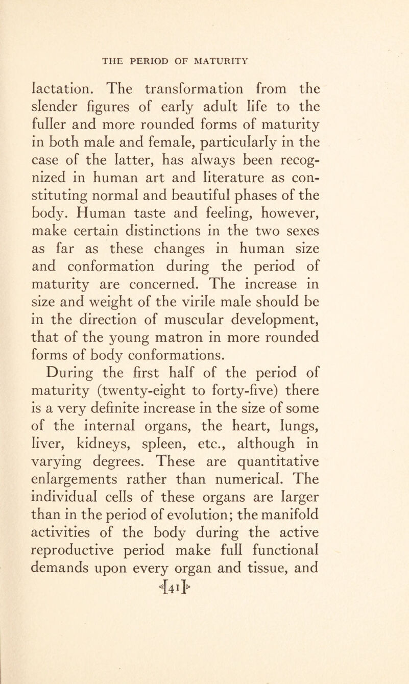 lactation. The transformation from the slender figures of early adult life to the fuller and more rounded forms of maturity in both male and female, particularly in the case of the latter, has always been recog¬ nized in human art and literature as con¬ stituting normal and beautiful phases of the body. Human taste and feeling, however, make certain distinctions in the two sexes as far as these changes in human size and conformation during the period of maturity are concerned. The increase in size and weight of the virile male should be in the direction of muscular development, that of the young matron in more rounded forms of body conformations. During the first half of the period of maturity (twenty-eight to forty-five) there is a very definite increase in the size of some of the internal organs, the heart, lungs, liver, kidneys, spleen, etc., although in varying degrees. These are quantitative enlargements rather than numerical. The individual cells of these organs are larger than in the period of evolution; the manifold activities of the body during the active reproductive period make full functional demands upon every organ and tissue, and 44 it