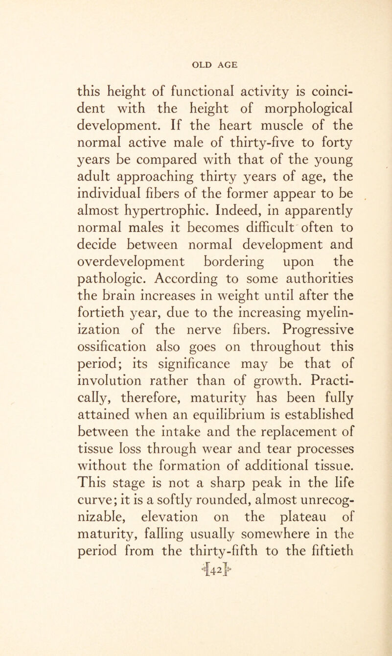 this height of functional activity is coinci¬ dent with the height of morphological development. If the heart muscle of the normal active male of thirty-five to forty years be compared with that of the young adult approaching thirty years of age, the individual fibers of the former appear to be almost hypertrophic. Indeed, in apparently normal males it becomes difficult often to decide between normal development and overdevelopment bordering upon the pathologic. According to some authorities the brain increases in weight until after the fortieth year, due to the increasing myelin- ization of the nerve fibers. Progressive ossification also goes on throughout this period; its significance may be that of involution rather than of growth. Practi¬ cally, therefore, maturity has been fully attained when an equilibrium is established between the intake and the replacement of tissue loss through wear and tear processes without the formation of additional tissue. This stage is not a sharp peak in the life curve; it is a softly rounded, almost unrecog¬ nizable, elevation on the plateau of maturity, falling usually somewhere in the period from the thirty-fifth to the fiftieth